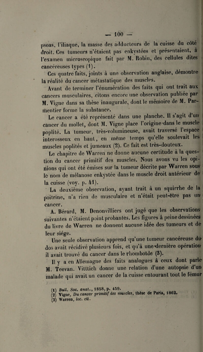 psoas, riliaque, la masse des adducleurs de la cuisse du côté droit. Ces tumeurs n’étaient pas enkystées et présentaient, a Texamen microscopicjue fait par M. Robin, des cellules dites ( cancéreuses types (1). Ces quatre faits, joints à une observation anglaise, démontre la réalité du cancer métastatique des muscles. Avant de terminer l’énumération des faits qui ont trait aux cancers musculaires, citons encore une observation publiée par M. Vigne dans sa thèse inaugurale, dont le mémoire de M. Par-^ mentier forme la substance. Le cancer a été représente dans une planche. Il s agit d un* cancer du mollet, dont M. Vigne place 1 origine'dans le muscle poplité. La tumeur, très-volumineuse, avait traversé l’espace interosseux en haut, en même temps qu elle soulevait les muscles poplités et jumeaux (2). Ce fait est tres-douteux. Le chapitre de Warren ne donne aucune certitude à la ques¬ tion du cancer primitif des muscles. Nous avons vu les opi¬ nions qui ont été émises sur la tumeur décrite par Warren sous le nom de mélanose enkystée dans le muscle droit antérieur de ‘ la cuisse (voy. p. Al). ' La deuxième observation, ayant trait a un squirrhe de la poitrine, n’a rien de musculaire et n’était peut-être pas im ^ cancer. A. Bérard, M. Denonvilliers ont jugé que les observations suivantes n’étaient point probantes. Les figures à peine dessinées du livre de Warren ne donnent aucune idée des tumeurs et de leur siège. Une seule observation apprend qu’une tumeur cancéreuse du* dos avait récidivé plusieurs fois, et qu’à unenlernière opératioii- il avait trouvé du cancer dans le rhomboïde (3). U y a en Allemagne des faits analogues à ceux dont parle M. Teevan. Vitttich donne une relation d’une autopsie d’un malade qui avait un cancer de la cuisse entourant tout le fémur (1) Bull. Soc. anal.y 1858, p. 459. (2) Vigae, Du cancer primitif des muscles y thèse de Paris, 1862. (3) Warren, loc. cil.