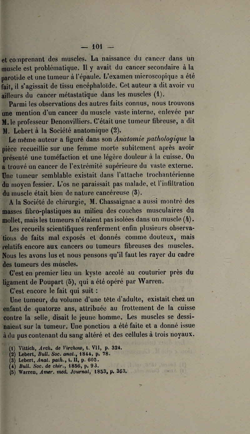 et comprenant des muscles. La naissance du cancer dans un muscle est problématique. Il y avait du cancer secondaire à la parotide et une tumeur à l’épaule. L’examen microscopique a été fait, il s’agissait de tissu encéphaloïde. Cet auteur a dit avoir vu ailleurs du cancer métastatique dans les muscles (1). Parmi les observations des autres faits connus, nous trouvons une mention d’un cancer du muscle vaste interne, enlevée par M.le professeur Denonvilliers. C’était une tumeur fibreuse, a dit M. Lebert à la Société anatomique (2). Le même auteur a figuré dans son Anatomie 'pathologique la pièce recueillie sur une femme morte subitement après avoir présenté une tuméfaction et une légère douleur à la cuisse. On a trouvé un cancer de l’extrémité supérieure du vaste externe. Une tumeur semblable existait dans l’attache trochantérienne du moyen fessier. L’os ne paraissait pas malade, et l’infiltration du muscle était bien de nature cancéreuse (3). A la Société de chirurgie, M. Chassaignac a aussi montré des masses fibro-plastiques au milieu des couches musculaires du mollet, mais les tumeurs n’étaient pas isolées dans un muscle (A). Les recueils scientifiques renferment enfin plusieurs observa¬ tions de faits mal exposés et donnés comme douteux, mais ^relatifs encore aux cancers ou tumeurs fibreuses des muscles. Nous les avons lus et nous pensons qu’il faut les rayer du cadre des tumeurs des muscles. C’est en premier lieu un kyste accolé au couturier près du ligament de Poupart (5), qui a été opéré par Warren. C’est encore le fait qui suit : Une tumeur, du volume d’une tête d’adulte, existait chez un enfant de quatorze ans, attribuée au frottement de la cuisse contre la selle, disait le jeune homme. Les muscles se dessi¬ naient sur ia tumeur. Une ponction a été faite et a donné issue à du pus contenant du sang altéré et des cellules à trois noyaux. (1) Vittich, Arch, de VirchoWf t. VII, p. 324, (2) Lebert, Bull. Soc. anat.^ 1844, p. 78. (3) Lebert, Anal, palh., t. li, p. 603. (4) Bull. Soc. de chir.y 1856, p. 93. (5) Warren, Amer. med. Journal^ 1833, p. 363. «