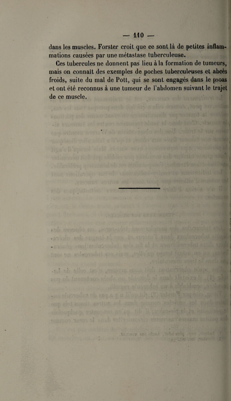 dans les muscles. Forster croit que ce sont là de petites inflam- mations causées par une métastase tuberculeuse. Ces tubercules ne donnent pas lieu à la formation de tumeurs, mais on connaît des exemples de pocbes tuberculeuses et abcès froids, suite du mal de Pott, qui se sont engagés dans le psoas et ont été reconnus à une tumeur de l’abdomen suivant le trajet de ce muscle.