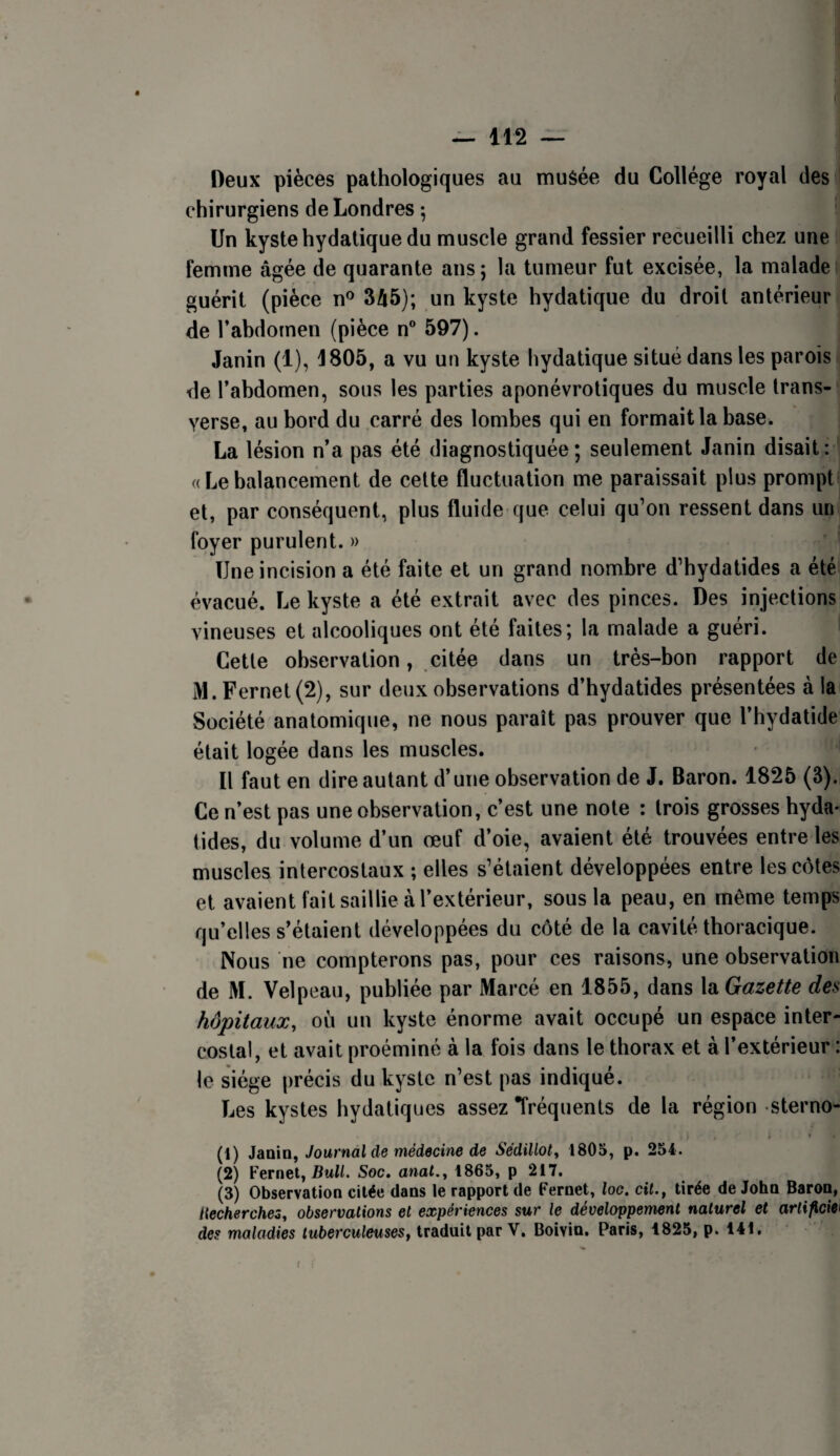 Deux pièces pathologiques au musée du Collège royal des chirurgiens de Londres ; Un kyste hydatique du muscle grand fessier recueilli chez une femme âgée de quarante ans; la tumeur fut excisée, la malade( guérit (pièce n® 345); un kyste hydatique du droit antérieur de l’abdomen (pièce n® 597). Janin (1), 4805, a vu un kyste hydatique situé dans les parois de l’abdomen, sous les parties aponévrotiques du muscle trans- verse, au bord du carré des lombes qui en formait la base. La lésion n’a pas été diagnostiquée; seulement Janin disait: « Le balancement de cette fluctuation me paraissait plus prompt et, par conséquent, plus fluide que celui qu’on ressent dans un foyer purulent. » Une incision a été faite et un grand nombre d’hydatides a été évacué. Le kyste a été extrait avec des pinces. Des injections vineuses et alcooliques ont été faites; la malade a guéri. Cette observation, citée dans un très-bon rapport de M. Fer net (2), sur deux observations d’hydatides présentées à la Société anatomique, ne nous paraît pas prouver que l’hydatide était logée dans les muscles. Il faut en dire autant d’une observation de J. Baron. 1825 (3). Ce n’est pas une observation, c’est une note : trois grosses byda* tides, du volume d’un œuf d’oie, avaient été trouvées entre les muscles intercostaux ; elles s’étaient développées entre les côtes et avaient fait saillie à l’extérieur, sous la peau, en même temps qu’elles s’étaient développées du côté de la cavité thoracique. Nous ne compterons pas, pour ces raisons, une observation de M. Velpeau, publiée par Marcé en 1855, dans XaGazette des hôpitaux, où un kyste énorme avait occupé un espace inter¬ costal, et avait proéminé à la fois dans le thorax et à l’extérieur : le siège précis du kyste n’est pas indiqué. Les kystes bydatiques assez fréquents de la région sterno- ; ♦ (1) Janin, Journal de médecine de Sédillot, 1805, p. 254. (2) Fernet, BmW. Soc, anal., 1865, p 217. (3) Observation citée dans le rapport de Fernet, loc. ciL, tirée de John Baron, Uechercheô, observations et expériences sur le développement naturel et arlificieî des maladies tuberculeuses, traduit par V. Boivin. Paris, 1825, p. 141.