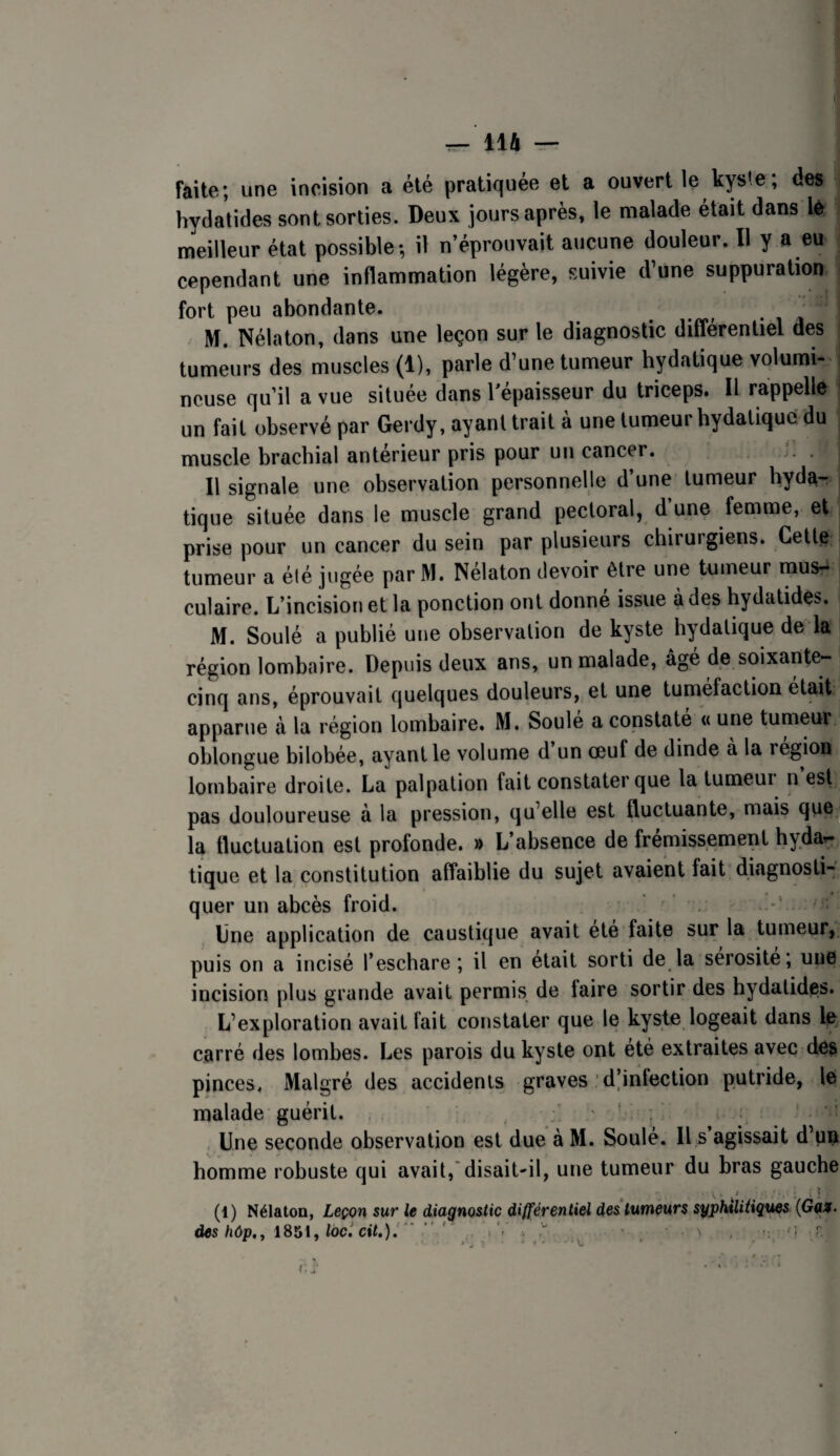 faite; une incision a été pratiquée et a ouvert le kyste, des hydatides sont sorties. Deux jours après, le malade était dans lè meilleur état possible; il n’éprouvait aucune douleur. Il y a eu cependant une inflammation légère, suivie d’une suppuration fort peu abondante. M. Nélaton, dans une leçon sur le diagnostic différentiel des tumeurs des muscles (1), parle d’une tumeur hydatique volumi¬ neuse qu’il a vue située dans l’épaisseur du triceps. Il rappelle ■ un fait observé par Gerdy, ayanttrait à une tumeur hydatique du muscle brachial anterieur pris pour un cancer. Il signale une observation personnelle d’une tumeur hyda¬ tique située dans le muscle grand pectoral, d une femme, et prise pour un cancer du sein par plusieurs chirurgiens. Cette tumeur a élé jugée par M. Nélaton devoir être une tumeur raus-^ culaire. L’incision et la ponction ont donne issue à des hydatides. M. Soulé a publié une observation de kyste hydatique de la région lombaire. Depuis deux ans, un malade, âgé de soixante- cinq ans, éprouvait quelques douleurs, et une tuméfaction était apparue à la région lombaire. M. Soûle a constate « une tumeur oblongue bilobée, ayant le volume d un œuf de dinde a la région lombaire droite. La palpation fait constater que la tumeur n est pas douloureuse à la pression, qu’elle est fluctuante, mais que la fluctuation est profonde. » L’absence de frémissement hydar- tique et la constitution affaiblie du sujet avaient fait diagnosti¬ quer un abcès froid. ' . Une application de caustique avait été faite sur la tumeur,, puis on a incisé l’eschare ; il en était sorti de la sérosité; une incision plus grande avait permis de taire sortir des hydatides. L’exploration avait fait constater que le kyste logeait dans le carré des lombes. Les parois du kyste ont été extraites avec des pinces. Malgré des accidents graves : d’infection putride, le malade guérit. , ' , Une seconde observation est due à M. Soulé. Il s’agissait d’pn homme robuste qui avait,'disait-il, une tumeur du bras gauche (1) Nélaton, Leçon sur le diagnostic différentiel des tumeurs sypMitiqf^ des hôp,^ 1851,/oc.'ctï.). ” ’ ' i.1 ■ • i ^ ’i -