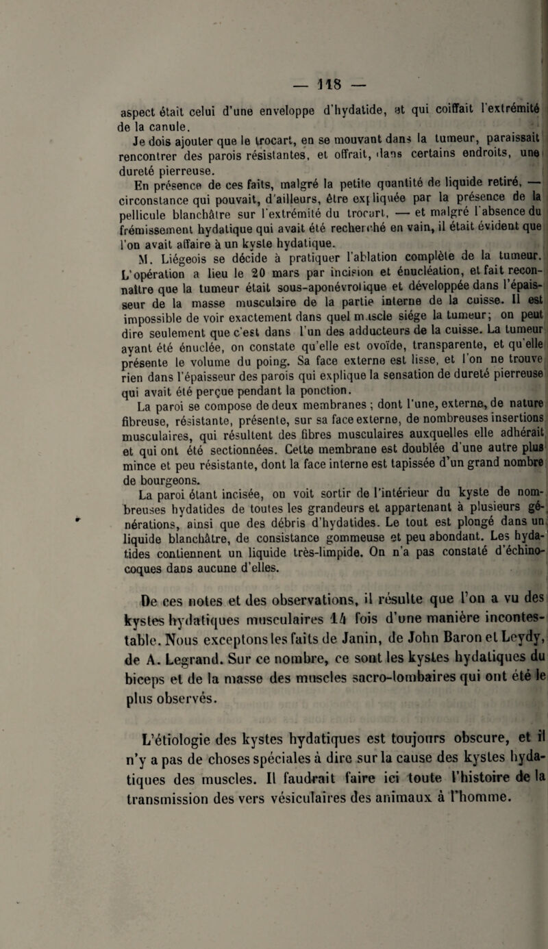 aspect était celui d’une enveloppe d’iiydalide, et qui coiffait 1 extrémité de la canule. . / Je dois ajouter que le trocart, en se mouvant dans la tumeur, paraissait rencontrer des parois résistantes, et offrait, dans certains endroits, unet dureté pierreuse. En présence de ces faits, malgré la petite quantité de liquide retiré, circonstance qui pouvait, d'ailleurs, être exj liquée par la présence de la pellicule blanchâtre sur l’extrémité du trocart, — et malgré 1 absence du frémissement hydatique qui avait été recher ché en vain, il était évident que l’on avait affaire à un kyste hydatique. M. Liégeois se décide à pratiquer l’ablation complète de la tumeur. L’opération a lieu le 20 mars par incision et énucléation, et fait recon¬ naître que la tumeur était sous-aponévrotique et développée dans l’épais¬ seur de la masse musculaire de la partie interne de la cuisse. Il est impossible de voir exactement dans quel m.iscle siège la tumeur; on peut dire seulement que c’est dans l’un des adducteurs de la cuisse. La tumeur ayant été énuclée, on constate qu’elle est ovo’ide, transparente, et qu elle présente le volume du poing. Sa face externe est lisse, et l’on ne trouve rien dans l’épaisseur des parois qui explique la sensation de dureté pierreuse qui avait été perçue pendant la ponction. La paroi se compose de deux membranes ; dont l’une, externe, de nature fibreuse, résistante, présente, sur sa face externe, de nombreuses insertions musculaires, qui résultent des fibres musculaires auxquelles elle adhérait et qui ont été sectionnées. Celte membrane est doublée d’une autre plus mince et peu résistante, dont la face interne est tapissée d’un grand nombre de bourgeons. La paroi étant incisée, ou voit sortir de l'intérieur du kyste de nom¬ breuses hydatides de toutes les grandeurs et appartenant à plusieurs gé-, nérations, ainsi que des débris d’hydatides. Le tout est plongé dans un.; liquide blanchâtre, de consistance gommeuse et peu abondant. Les hyda-' tides contiennent un liquide très-limpide. On n’a pas constaté d’échino- coques dans aucune d’elles. De ces notes et des observations, il résulte que l’on a vu des kystes hydatiques musculaires l/i fois d’une manière incontes¬ table. Nous exceptons les faits de Janin, de John Baron et Leydy, de A. Legrand. Sur ce nombre, ce sont les kysles hydatiques du biceps et de la masse des muscles sacro-lombaires qui ont été le plus observés. L’étiologie des kystes hydatiques est toujonrs obscure, et îl n’y a pas de choses spéciales à dire sur la cause des kystes hyda¬ tiques des muscles. Il faudrait faire ici toute l’histoire de la transmission des vers vésiculaires des animaux à l’homme.