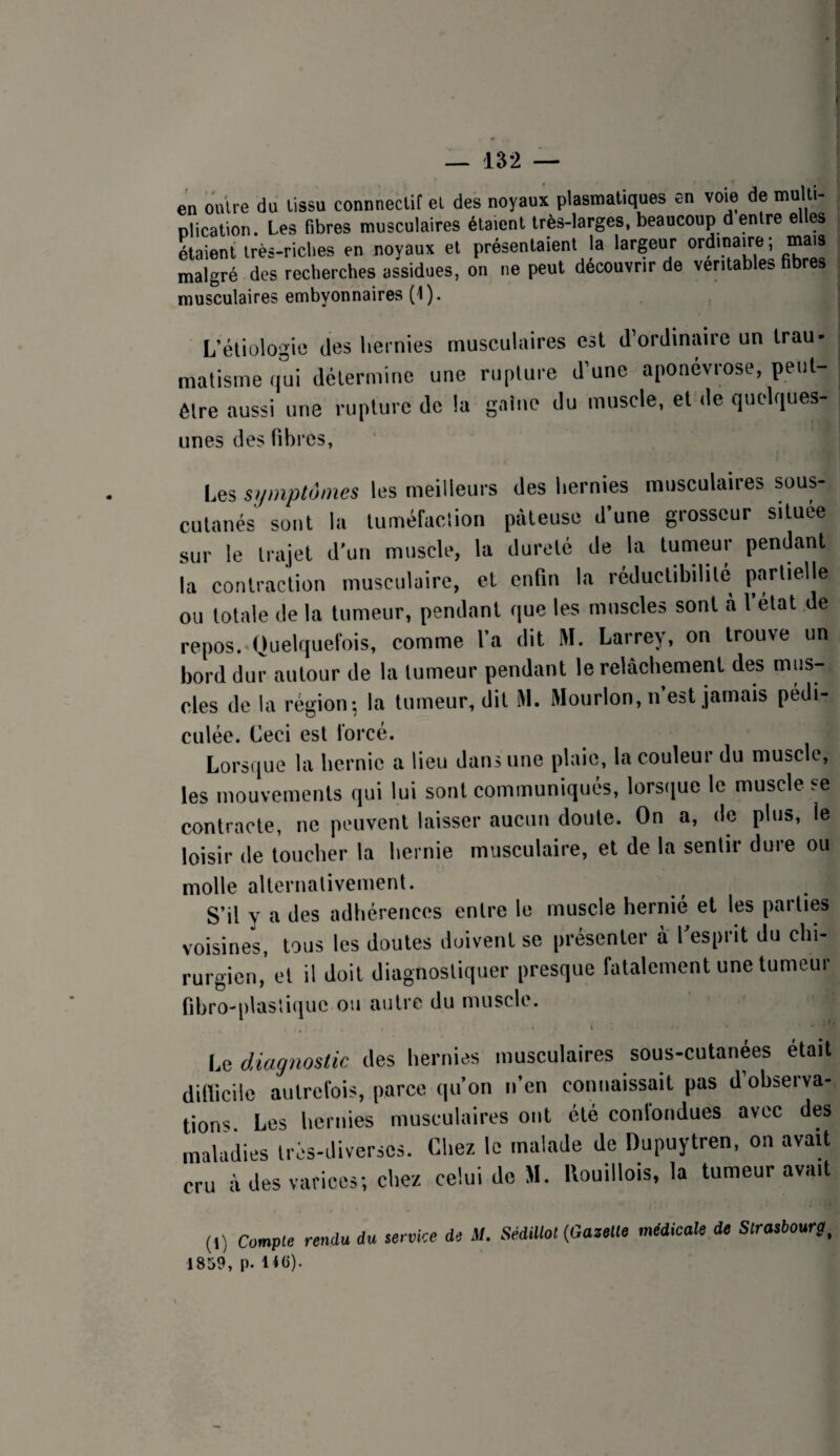en outre du tissu connnectif et des noyaux plasmatiques en voie de multi¬ plication. Les fibres musculaires étaient très-larges, beaucoup d entre elles Lient irès-riclies en noyaux et présentaient la largeur ordinaire ; mais malgré des recherches assidues, on ne peut découvrir de véritables fibres musculaires embyonnaires (1). L’étiologie des hernies musculaires est d’ordinaire un trau- malisme qui détermine une ruplui e d’une aponévrose, peut- être aussi une rupture de la gaine du muscle, et de quelques- unes des fibres, Les symptômes les meilleurs des hernies musculaires sous- cutanés sont la tuméfaction pâteuse d’une grosseur situee sur le trajet d’un muscle, la dureté de la tumeur pendant la contraction musculaire, et enfin la réductibilité partielle ou totale de la tumeur, pendant que les muscles sont à l’etat de repos. Quelquefois, comme l’a dit M. Larrey, on trouve un bord dur autour de la tumeur pendant le relâchement des nius- cles de la région: la tumeur, dit M. Mourlon, n’est jamais pédi- culée. Ceci est forcé. Lorsque la hernie a lieu dans une plaie, la couleur du muscle, les mouvements qui lui sont communiqués, lors(iue le muscle se contracte, ne peuvent laisser aucun doute. On a, de plus, le loisir de toucher la hernie musculaire, et de la sentir dure ou molle alternativement. S’il y a des adhérences entre le muscle hernié et les parties voisines, tous les doutes doivent se présenter à l’esprit du chi¬ rurgien, et il doit diagnostiquer presque fatalement une tumeur fibro-[ilas!ique ou autre du muscle. Le diagnostic des hernies musculaires sous-cutanées était difficile autrefois, parce qu’on n’en connaissait pas d’observa¬ tions Les hernies musculaires ont été confondues avec des maladies très-diverses. Chez le malade de Dupuytren, on avait cru â des varices; chez celui de M. llouillois, la tumeur avait (I) Compte rendu du service de M. SédUlol(GazeM médicale de Slrasbourg, 1859, p. 14(i)-