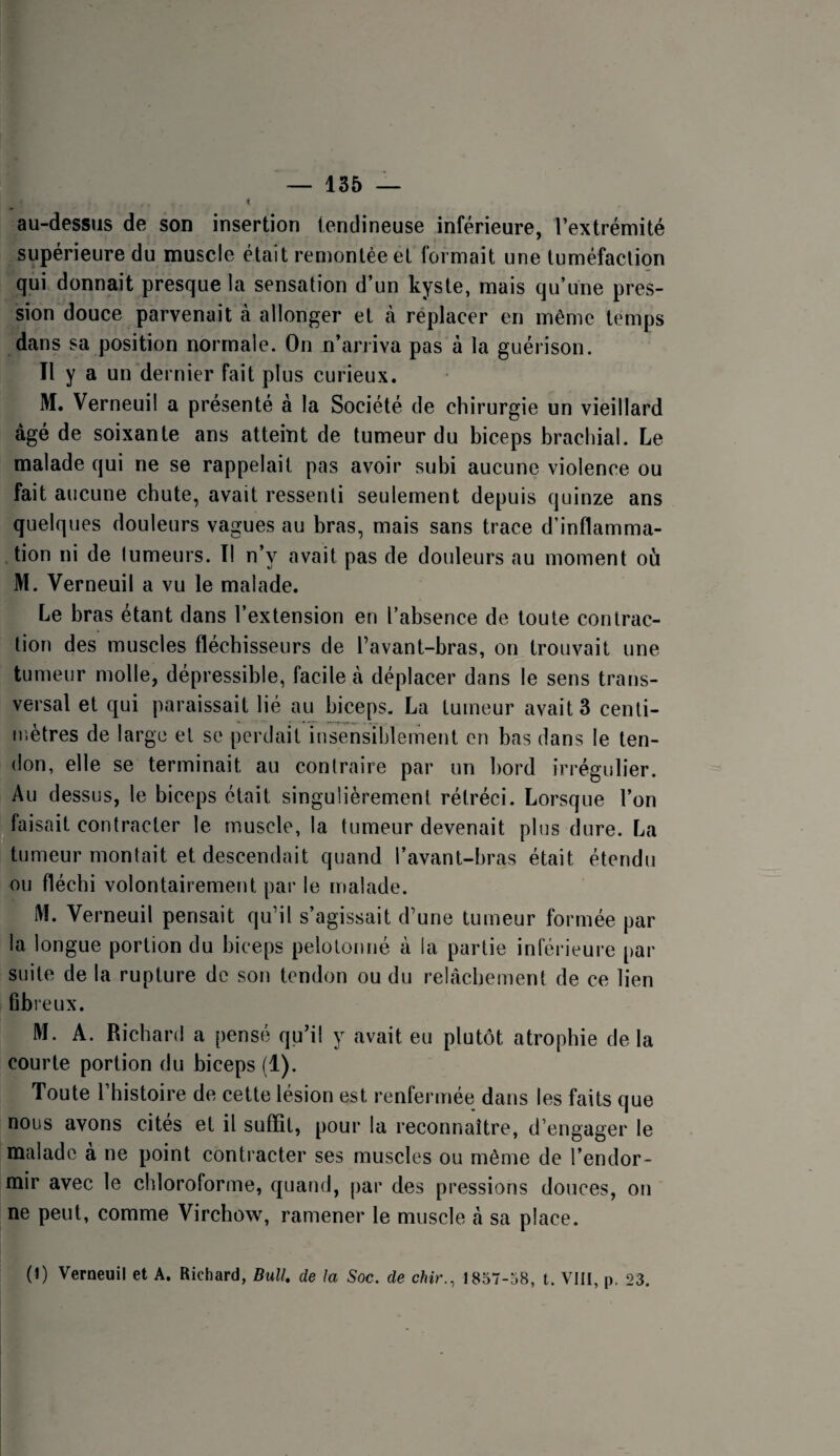 au-dessus de son insertion tendineuse inférieure, l’extrémité supérieure du muscle était remontée et tormait une tuméfaction qui donnait presque la sensation d’un kyste, mais qu’une pres¬ sion douce parvenait à allonger et à réplacer en même temps dans sa position normale. On n’arriva pas à la guérison. Il y a un dernier fait plus curieux. M. Verneuil a présenté à la Société de chirurgie un vieillard âgé de soixante ans atteint de tumeur du biceps brachial. Le malade qui ne se rappelait pas avoir subi aucune violence ou fait aucune chute, avait ressenti seulement depuis quinze ans quelques douleurs vagues au bras, mais sans trace d’inflamma¬ tion ni de lumeurs. I! n’y avait pas de douleurs au moment où M. Verneuil a vu le malade. Le bras étant dans l’extension en l’absence de toute contrac¬ tion des muscles fléchisseurs de l’avant-bras, on trouvait une tumeur molle, dépressible, facile à déplacer dans le sens trans¬ versal et qui paraissait lié au biceps. La tumeur avait 3 centi- ir.ètres de large et se perdait insensiblement en bas dans le ten¬ don, elle se terminait au contraire par un bord irrégulier. Au dessus, le biceps était singulièrement rétréci. Lorsque l’on ^faisait contracter le muscle, la tumeur devenait plus dure. La tumeur montait et descendait quand l’avant-bras était étendu ou fléchi volontairement par le malade. M. Verneuil pensait qu’il s’agissait d’une tumeur formée par la longue portion du biceps pelotonné à la partie inférieure par suite de la rupture de son tendon ou du relâchement de ce lien fibreux. M. A. Richard a pensé qu’il y avait eu plutôt atrophie delà courte portion du biceps (1). Toute l’histoire de cette lésion est renfermée dans les faits que nous avons cites et il suffit, pour la reconnaître, d’engager le malade a ne point contracter ses muscles ou même de l’endor¬ mir avec le chloroforme, quand, ()ar des pressions douces, on ne peut, comme Virchow, ramener le muscle à sa place. (1) Verneuil et A. Richard, Bull, de la Soc. de chir..^ 1857-58, t. VIH, p. 23. i î