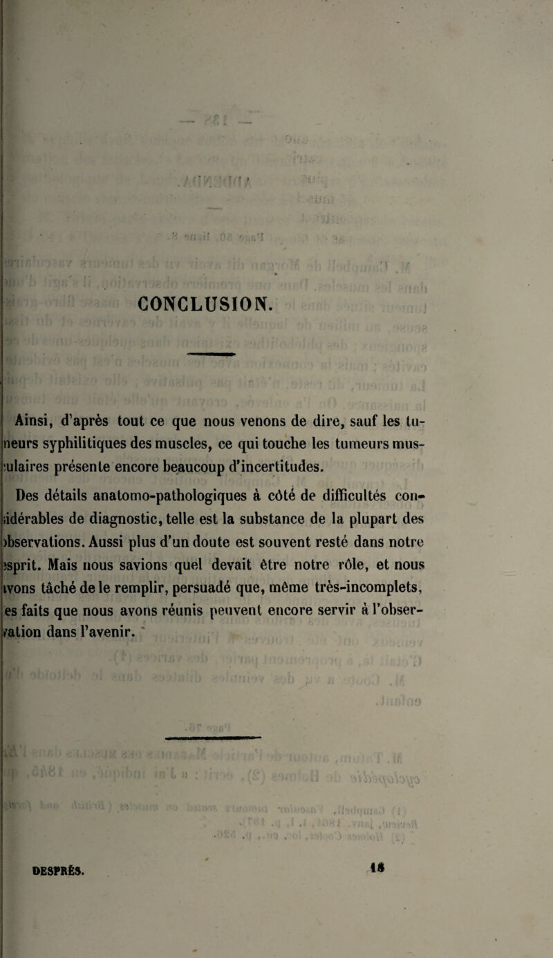 CONCLUSION. j Ainsi, d’après tout ce que nous venons de dire, sauf les tu- |neurs syphilitiques des muscles, ce qui touche les tumeurs mus- 4 îulaires présente encore beaucoup d’incertitudes. Des détails anatomo-pathologiques à côté de difficultés con- jiidérables de diagnostic, telle est la substance de la plupart des )bservations. Aussi plus d’un doute est souvent resté dans notre îsprit. Mais nous savions quel devait être notre rôle, et nous ivons tâché de le remplir, persuadé que, même très-incomplets, es faits que nous avons réunis peuvent encore servir à l’obser¬ vation dans l’avenir. ' f iê OESPRËS