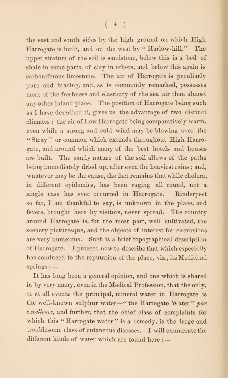 the east and south sides by the high ground on which High Harrogate is built, and on the west by “ Harlow-hill.” The upper stratum of the soil is sandstone, below this is a bed of shale in some parts, of clay in others, and below this again is carboniferous limestone. The air of Harrogate is peculiarly pure and bracing, and, as is commonly remarked, possesses more of the freshness and elasticity of the sea air than almost any other inland place. The position of Harrogate being such as I have described it, gives us the advantage of two distinct climates : the air of Low Harrogate being comparatively warm, even while a strong and cold wind may be blowing over the “ Stray ” or common which extends throughout High Harro¬ gate, and around which many of the best hotels and houses are built. The sandy nature of the soil allows of the paths being immediately dried up, after even the heaviest rains ; and, whatever maybe the cause, the fact remains that while cholera, in different epidemics, has been raging all round, not a single case has ever occurred in Harrogate. Rinderpest so far, I am thankful to say, is unknown in the place, and fevers, brought here by visitors, never spread. The country around Harrogate is, for the most part, well cultivated, the scenery picturesque, and the objects of interest for excursions are very numerous. Such is a brief topographical description of Harrogate. I proceed now to describe that which especially has conduced to the reputation of the place, viz., its Medicinal springs :— It has long been a general opinion, and one which is shared in by very many, even in the Medical Profession, that the only, or at all events the principal, mineral water in Harrogate is the well-known sulphur water—“ the Harrogate Water ” par excellence, and further, that the chief class of complaints for which this “ Harrogate water” is a remedy, is the large and troublesome class of cutaneous diseases. I will enumerate the different kinds of water which are found here : —