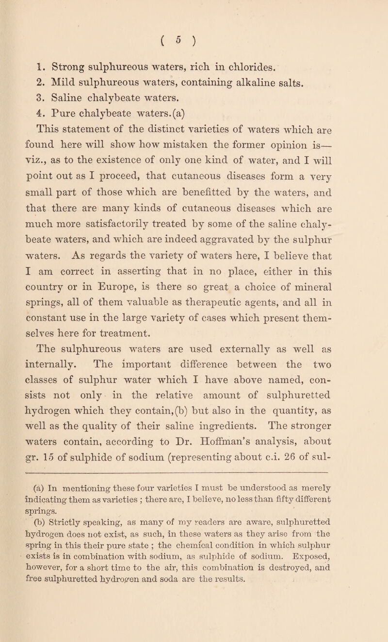 1. Strong sulphureous waters, rich in chlorides. 2. Mild sulphureous waters, containing alkaline salts. 3. Saline chalybeate waters. 4. Pure chalybeate waters, (a) This statement of the distinct varieties of waters which are found here will show how mistaken the former opinion is— viz., as to the existence of only one kind of water, and I will point out as I proceed, that cutaneous diseases form a very small part of those which are benentted by the waters, and that there are many kinds of cutaneous diseases which are much more satisfactorily treated by some of the saline chaly¬ beate waters, and which are indeed aggravated by the sulphur waters. As regards the variety of waters here, I believe that I am correct in asserting that in no place, either in this country or in Europe, is there so great a choice of mineral springs, all of them valuable as therapeutic agents, and all in constant use in the large variety of cases which present them¬ selves here for treatment. The sulphureous waters are used externally as well as internally. The important difference between the two classes of sulphur water which I have above named, con¬ sists not only in the relative amount of sulphuretted hydrogen which they contain, (b) but also in the quantity, as well as the quality of their saline ingredients. The stronger waters contain, according to Dr. Hoffman’s analysis, about gr. 15 of sulphide of sodium (representing about c.i. 26 of sul¬ fa) In mentioning these four varieties I must be understood as merely indicating them as varieties ; there are, I believe, no less than fifty different springs. (b) Strictly speaking, as many of my readers are aware, sulphuretted hydrogen does not exist, as such, in these waters as they arise from the ■spring in this their pure state ; the chemical condition in which sulphur exists is in combination with sodium, as sulphide of sodium. Exposed, however, for a short time to the air, this combination is destroyed, and free sulphuretted hydrogen and soda are the results.