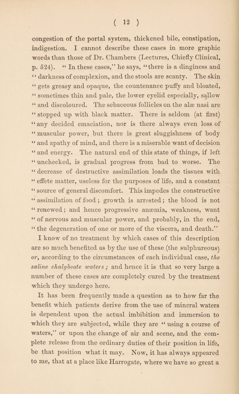 congestion of the portal system, thickened bile, constipation, indigestion. I cannot describe these cases in more graphic words than those of Dr. Chambers (Lectures, Chiefly Clinical, p. 524). “ In these cases,” he says, “there is a dinginess and ‘ ‘ darkness of complexion, and the stools are scanty. The skin “ gets greasy and opaque, the countenance puffy and bloated, “ sometimes thin and pale, the lower eyelid especially, sallow “ and discoloured. The sebaceous follicles on the alee nasi are “ stopped up with black matter. There is seldom (at first) “ any decided emaciation, nor is there always even loss of “ muscular power, but there is great sluggishness of body “ and apathy of mind, and there is a miserable want of decision “ and energy. The natural end of this state of things, if left “ unchecked, is gradual progress from bad to worse. The “ decrease of destructive assimilation loads the tissues with “ effete matter, useless for the purposes of life, and a constant “ source of general discomfort. This impedes the constructive “ assimilation of food ; growth is arrested; the blood is not “renewed; and hence progressive anaemia, weakness, want “ of nervous and muscular power, and probably, in the end, “ the degeneration of one or more of the viscera, and death.” I know of no treatment by which cases of this description are so much benefited as by the use of these (the sulphureous) or, according to the circumstances of each individual case, the saline chalybeate waters ; and hence it is that so very large a number of these cases are completely cured by the treatment which they undergo here. It has been frequently made a question as to how far the benefit which patients derive from the use of mineral waters is dependent upon the actual imbibition and immersion to which they are subjected, while they are “ using a course of waters,” or upon the change of air and scene, and the com¬ plete release from the ordinary duties of their position in life, be that position what it may. Now, it has always appeared to me, that at a place like Harrogate, where we have so great a