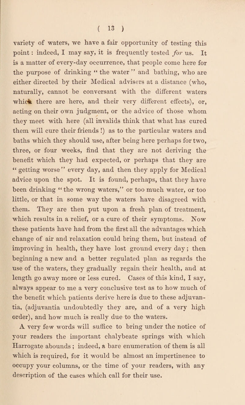 variety of waters, we have a fair opportunity of testing this point: indeed, I may say, it is frequently tested for us. It is a matter of every-day occurrence, that people come here for the purpose of drinking “ the water ” and bathing, who are either directed by their Medical advisers at a distance (who, naturally, cannot be conversant with the different waters which there are here, and their very different effects), or, acting on their own judgment, or the advice of those whom they meet with here (all invalids think that what has cured them will cure their friends !) as to the particular waters and baths which they should use, after being here perhaps for two, three, or four weeks, find that they are not deriving the benefit which they had expected, or perhaps that they are “ getting worse” every day, and then they apply for Medical advice upon the spot. It is found, perhaps, that they have been drinking “the wrong waters,” or too much water, or too little, or that in some way the waters have disagreed with them. They are then put upon a fresh plan of treatment, which results in a relief, or a cure of their symptoms. Now these patients have had from the first all the advantages which change of air and relaxation could bring them, but instead of improving in health, they have lost ground every day ; then beginning a new and a better regulated plan as regards the use of the waters, they gradually regain their health, and at length go away more or less cured. Cases of this kind, I say, always appear to me a very conclusive test as to how much of the benefit which patients derive here is due to these adjuvan- tia, (adjuvantia undoubtedly they are, and of a very high order), and how much is really due to the waters. A very few words will suffice to bring under the notice of your readers the important chalybeate springs with which Harrogate abounds ; indeed, a bare enumeration of them is all which is required, for it would be almost an impertinence to occupy your columns, or the time of your readers, with any description of the cases which call for their use.