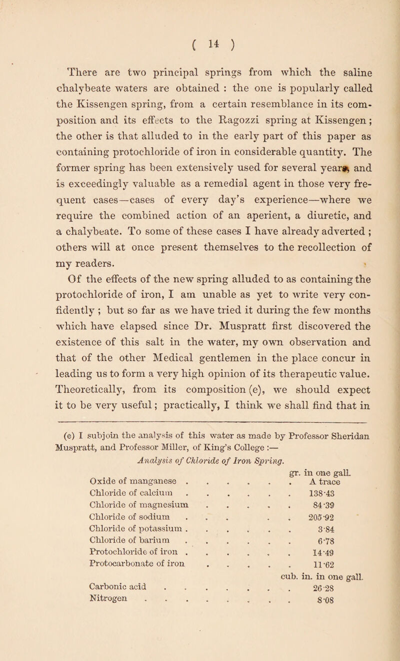 There are two principal springs from which the saline chalybeate waters are obtained : the one is popularly called the Kissengen spring, from a certain resemblance in its com¬ position and its effects to the Ragozzi spring at Kissengen; the other is that alluded to in the early part of this paper as containing protochloride of iron in considerable quantity. The former spring has been extensively used for several year** and is exceedingly valuable as a remedial agent in those very fre¬ quent cases—cases of every day’s experience—where we require the combined action of an aperient, a diuretic, and a chalybeate. To some of these cases I have already adverted ; others will at once present themselves to the recollection of my readers. Of the effects of the new spring alluded to as containing the protochloride of iron, I am unable as yet to write very con¬ fidently ; but so far as we have tried it during the few months which have elapsed since Dr. Muspratt first discovered the existence of this salt in the water, my own observation and that of the other Medical gentlemen in the place concur in leading us to form a very high opinion of its therapeutic value. Theoretically, from its composition (e), we should expect it to be very useful; practically, I think we shall find that in (e) I subjoin the analysis of this water as made by Professor Sheridan Muspratt, and Pi’ofessor Miller, of King’s College :— Analysis of Chloride of Iron Spring. gr. in one galL Oxide of manganese.A trace Chloride of calcium.138'43 Chloride of magnesium . . . . . 84'39 Chloride of sodium ... . . 205'92 Chloride of potassium.3 84 Chloride of barium. 6'78 Protochloride of iron.14-49 Protocarbonate of ii'on.ll-62 cub. in. in one gall. Carbonic acid.26 28 Nitrogen ........ g'08