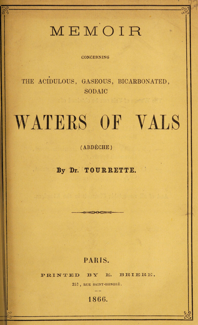 MEMOIR CONCERNING THE ACIDULOUS, GASEOUS, BICARBONATED, SODAIC WATERS OF VALS (ABDECHE) By Dr. TOUREETTE. PARIS. PRINTED 33 Y 3EC. BRIBRE, 2.S7 , RUE SA.INT-HONORE. 1860.