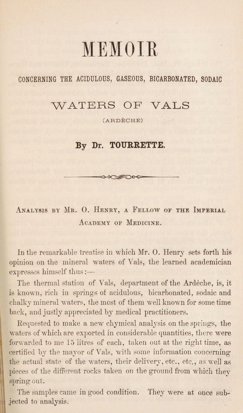 CONCERNING THE ACIDULOUS, GASEOUS, BICARBONATED, SODAIC WATERS OF YALS (ARDECHE) By Dr. TOURRETTE. Analysis by Mr. 0. Henry, a Fellow of the Imperial Academy of Medicine. In the remarkable treatise in which Mr. 0. Henry sets forth his opinion on the mineral waters of Vais, the learned academician expresses himself thus:— The thermal station of Vais, department of the Ardeche, is, it is known, rich in springs of acidulous, bicarbonated, sodaic and chalky mineral waters, the most of them well known for some time back, and justly appreciated by medical practitioners. Requested to make a new chymical analysis on the spring's, the waters of which are exported in considerable quantities, there were forwarded to me 15 litres of each, taken out at the right time, as certified by the mayor of Vais, with some information concerning the actual state of the waters, their delivery, etc., etc., as well as pieces of the different rocks taken on the ground from which they spring out. The samples came in good condition. They were at once sub¬ jected to analysis i