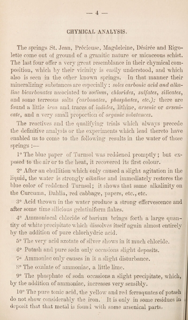 CHYMICAL ANALYSIS. The springs St. Jean, Precieuse, Magdeleine, Desiree and Rigo- letfce come out of ground of a granitic nature or micaceous schist. The last four offer a very great resemblance in their chymical com¬ position, which by their vicinity is easily understood, and which also is seen in the other known springs. In that manner their mineralizing' substances are especially : soles carbonic acid and alka¬ line bicarbonates associated to sodium, chlorides, sulfates, silicates, and some terreous salts (carbonates, ■phosphates, etc.); there are found a little iron and traces of iodides, lithine, arsenic or arseni- cate, and a very small proportion of organic substances. The reactives and the qualifying trials which always precede the definitive analysis or the experiments which lead thereto have enabled us to come to the following* results in the water of those springs :— 1° The blue paper of Turnsol was reddened promptly; but ex¬ posed to the air or to the heat, it recovered its first colour. 2° After an ebullition which only caused a slight agitation in the liquid, the water is strongly alkaline and immediately restores the blue color of reddened Turnsol; it shows that same alkalinity on the Curcuma, Dahlia, red cabbage, papers, etc., etc. 3° Acid thrown in the water produce a strong’ effervescence and after some time silicious gelatiniform flakes. 4° Ammoniacal chloride of barium brings forth a large quan¬ tity of white precipitate which dissolves itself again almost entirely by the addition of pure chlorhydric acid. 5° The very acid azotate of silver shows in it much chloride. 6° Potash and pure soda only occasions slight deposits. 7° Ammoniac only causes in it a slight disturbance. 8° The oxalate of ammoniac, a little lime. 9° The phosphate of soda occasions a slight precipitate, which, by the addition of ammoniac, increases very sensibly. 10° The pure tonic acid, the yellow and red ferraquates of potash do not show considerably the iron. It is only in some residues in « deposit that that metal is found with some arsenical parts*