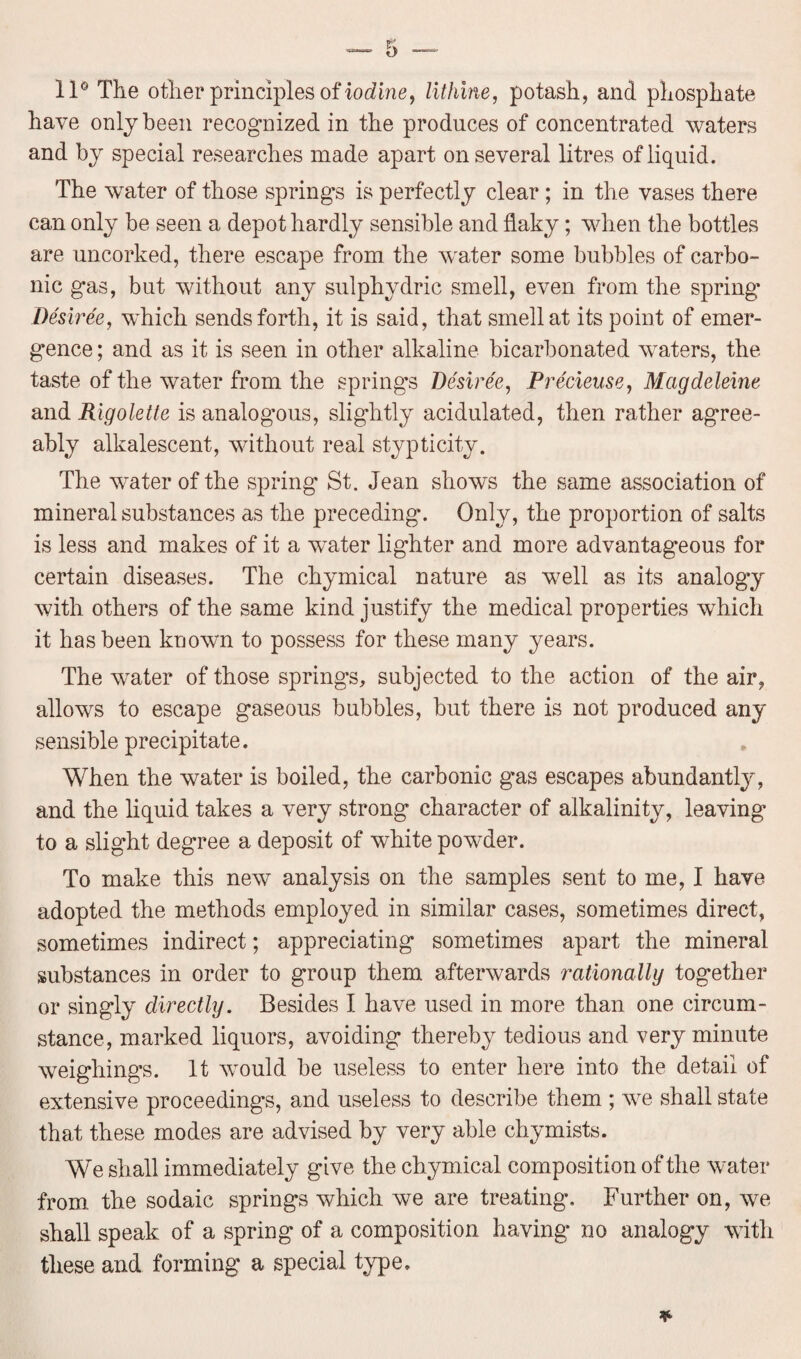 11° The other principles of iodine, lithine, potash, and phosphate have only been recognized in the produces of concentrated waters and by special researches made apart on several litres of liquid. The water of those springs is perfectly clear ; in the vases there can only be seen a depot hardly sensible and flaky; when the bottles are uncorked, there escape from the water some bubbles of carbo¬ nic gas, but without any sulphydric smell, even from the spring Desiree, which sends forth, it is said, that smell at its point of emer¬ gence ; and as it is seen in other alkaline bicarbonated waters, the taste of the water from the springs Desiree, Precieuse, Mcigdeleine and Rigolette is analogous, slightly acidulated, then rather agree¬ ably alkalescent, without real stypticity. The water of the spring St. Jean shows the same association of mineral substances as the preceding. Only, the proportion of salts is less and makes of it a water lighter and more advantageous for certain diseases. The chymical nature as well as its analogy with others of the same kind justify the medical properties which it has been known to possess for these many years. The water of those springs, subjected to the action of the air, allows to escape gaseous bubbles, but there is not produced any sensible precipitate. When the water is boiled, the carbonic g’as escapes abundantly, and the liquid takes a very strong character of alkalinity, leaving to a slight degree a deposit of white powder. To make this new analysis on the samples sent to me, I have adopted the methods employed in similar cases, sometimes direct, sometimes indirect; appreciating sometimes apart the mineral substances in order to group them afterwards rationally together or singly directly. Besides I have used in more than one circum¬ stance, marked liquors, avoiding thereby tedious and very minute weighings. It would be useless to enter here into the detail of extensive proceedings, and useless to describe them ; we shall state that these modes are advised by very able chymists. We shall immediately give the chymical composition of the water from the sodaic springs which we are treating. Further on, we shall speak of a spring of a composition having no analogy with these and forming a special type.