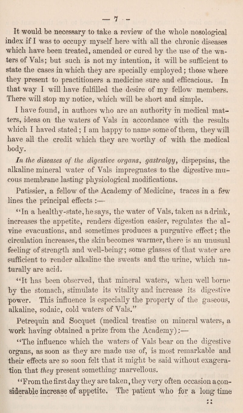 It would be necessary to take a review of the whole nosological index if I was to occupy myself here with all the chronic diseases which have been treated, amended or cured by the use of the wa¬ ters of Vais; but such is not my intention, it will be sufficient to state the cases in which they are specially employed; those where they present to practitioners a medicine sure and efficacious. In that way I will have fulfilled the desire of my fellow members. There will stop my notice, which will be short and simple. I have found, in authors who are an authority in medical mat¬ ters, ideas on the waters of Vais in accordance with the results which I haved stated; I am happy to name some of them, they will have all the credit which they are worthy of with the medical body. In the diseases of the digestive organs, gastralgy, dispepsias, the alkaline mineral water of Vais impregnates to the digestive mu¬ cous membrane lasting physiological modifications. Patissier, a fellow of the Academy of Medicine, traces in a few lines the principal effects :— “In a healthy-state,hesays, the water of Vais, taken as a drink, increases the appetite, renders digestion easier, regulates the al- vine evacuations, and sometimes produces a purgative effect; the circulation increases, the skin becomes warmer, there is an unusual feeling of strength and well-being; some giasses of that wrater are sufficient to render alkaline the sweats and the urine, which na¬ turally are acid. “It has been observed, that mineral waters, when well borne by the stomach, stimulate its vitality and increase its digestive power. This influence is especially the property of the gaseous, alkaline, sodaic, cold waters of Vais.” Petrequin and Socquet (medical treatise on mineral waters, a work having obtained a prize from the Academy)• “The influence which the waters of Vais bear on the digestive organs, as soon as they are made use of, is most remarkable and their effects are so soon felt that it might be said without exagera- tion that they present something marvellous. ‘ ‘From the first day they are taken, they very often occasion a con¬ siderable increase of appetite. The patient who for a long time