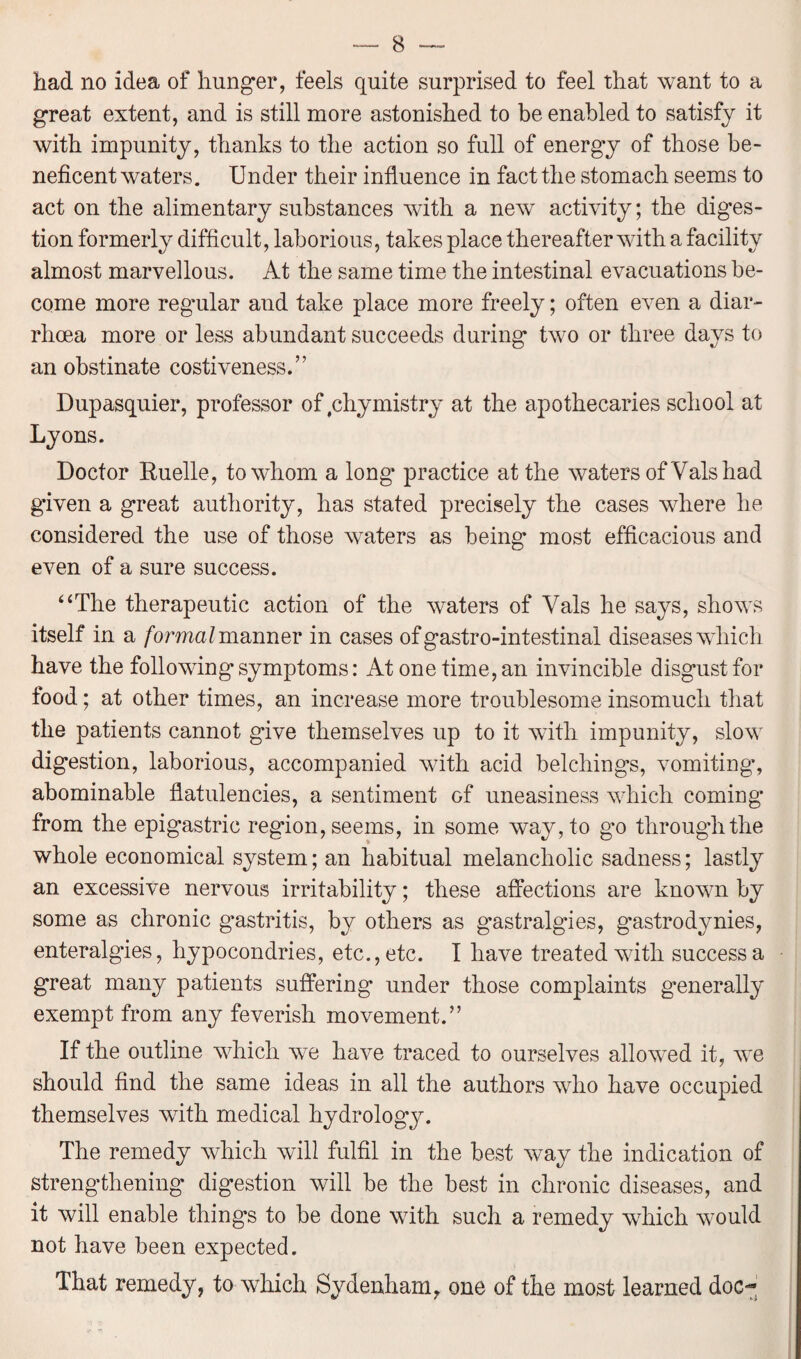 had no idea of hunger, feels quite surprised to feel that want to a great extent, and is still more astonished to be enabled to satisfy it with impunity, thanks to the action so full of energy of those be¬ neficent waters. Under their influence in fact the stomach seems to act on the alimentary substances with a new activity; the diges¬ tion formerly difficult, laborious, takes place thereafter with a facility almost marvellous. At the same time the intestinal evacuations be¬ come more regular and take place more freely; often even a diar¬ rhoea more or less abundant succeeds during two or three days to an obstinate costiveness.” Dupasquier, professor of yhymistry at the apothecaries school at Lyons. Doctor Buelle, to whom a long practice at the waters of Vais had given a great authority, has stated precisely the cases where he considered the use of those waters as being most efficacious and even of a sure success. “The therapeutic action of the waters of Vais he says, shows itself in a formal manner in cases of gastro-intestinal diseases which have the following symptoms: At one time, an invincible disgust for food; at other times, an increase more troublesome insomuch that the patients cannot give themselves up to it with impunity, slow digestion, laborious, accompanied with acid belchings, vomiting*, abominable flatulencies, a sentiment of uneasiness which coming* from the epigastric region, seems, in some way, to g*o through the whole economical system; an habitual melancholic sadness; lastly an excessive nervous irritability; these affections are known by some as chronic gastritis, by others as gastralgies, gastrodynies, enteralgies, hypocondries, etc., etc. I have treated with success a great many patients suffering under those complaints generally exempt from any feverish movement.” If the outline which we have traced to ourselves allowed it, we should find the same ideas in all the authors who have occupied themselves with medical hydrology. The remedy which will fulfil in the best way the indication of strengthening digestion will be the best in chronic diseases, and it will enable things to be done with such a remedy which would not have been expected. That remedy, to which Sydenham, one of the most learned doc-