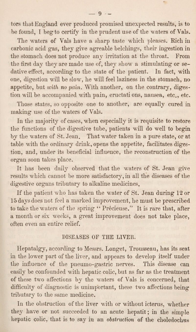 tors that England ever produced promised unexpected results, is to be found, I beg to certify in the prudent use of the waters of Vais. The waters of Vais have a sharp taste which pleases. Rich in carbonic acid gas, they give agreable belchings, their ingestion in the stomach does not produce any irritation at the throat. From the first day they are made use of, they show a stimulating or se¬ dative effect, according to the state of the patient. In fact, with one, digestion will be slow, he will feel laziness in the stomach, no appetite, but with no pain. With another, on the contrary, diges¬ tion will be accompanied with pain, eructati ons, nausea, etc., etc. Those states, so opposite one to another, are equally cured in making use of the waters of Vais. In the majority of cases, when especially it is requisite to restore the functions of the digestive tube, patients will do well to begin by the wraters of St. Jean. That water taken in a pure state, or at table with the ordinary drink, opens the appetite, facilitates diges¬ tion, and, under its beneficial influence, the reconstruction of the organ soon takes place. It has been daily observed that the waters of St. Jean give results which cannot be more satisfactory, in all the diseases of the digestive organs tributary to alkaline medicines. If the patient who has taken the water of St. Jean during 12 or 15 days does not feel a marked improvement, he must be prescribed to take the waters of the spring “ Precieuse.” It is rare that, after a month or six weeks, a great improvement does not take place, often even an entire relief. DISEASES OF THE LIVED. Hepatalgy, according to Messrs. Longet, Trousseau, has its seat in the lower part of the liver, and appears to develop itself under the influence of the pneumo-gastric nerves. This disease can easily be confounded with hepatic colic, but as far as the treatment of these two affections by the waters of Vais is concerned, that difficulty of diagnostic is unimportant, these two affections being tributary to the same medicine. In the obstruction of the liver with or without icterus, whether they have or not succeeded to an acute hepatit; in the simple hepatic colic, that is to say in an obstruction of the eholedochus