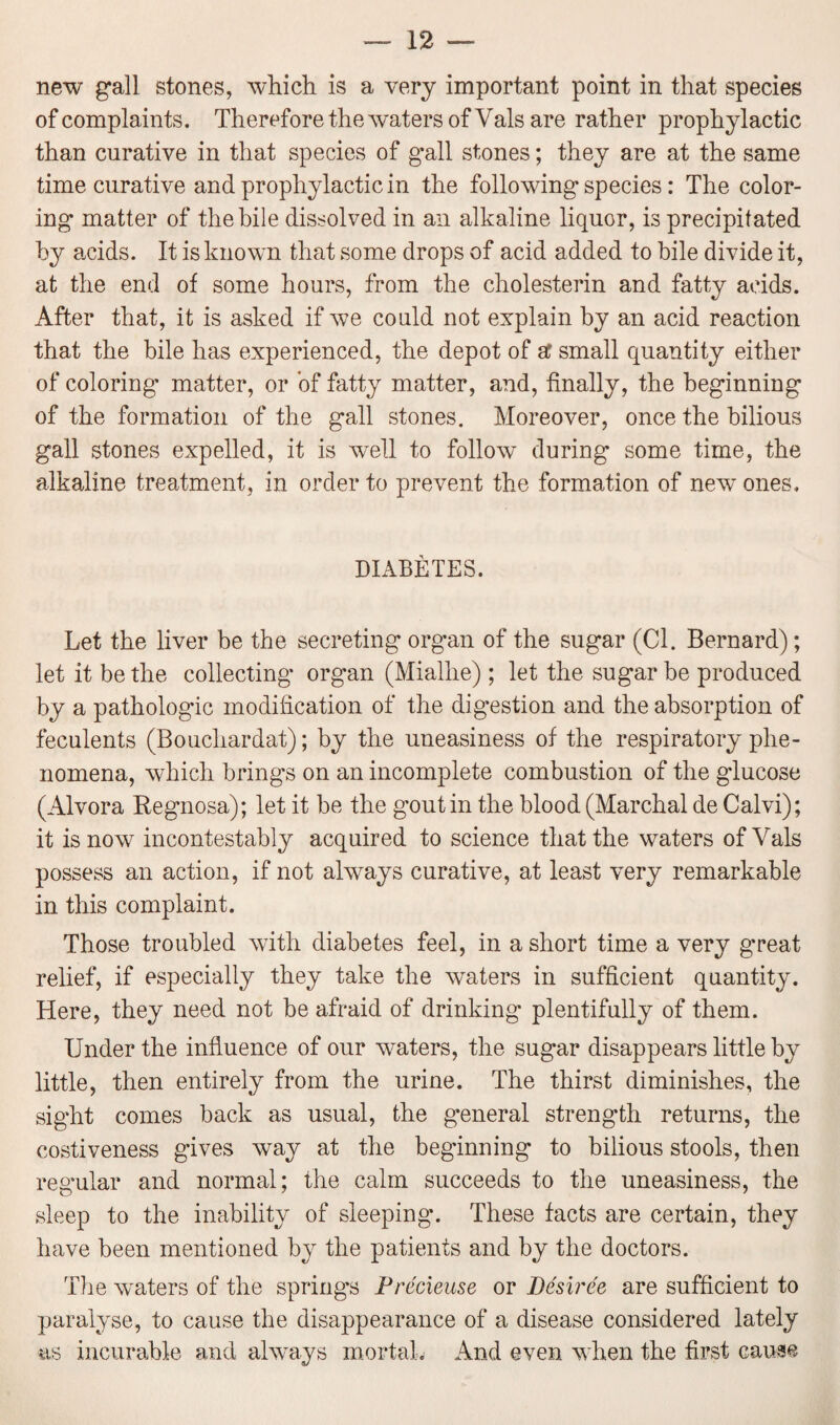 new gall stones, which is a very important point in that species of complaints. Therefore the waters of Yals are rather prophylactic than curative in that species of gall stones; they are at the same time curative and prophylactic in the following species: The color¬ ing matter of the bile dissolved in an alkaline liquor, is precipitated by acids. It is known that some drops of acid added to bile divide it, at the end of some hours, from the cholesterin and fatty acids. After that, it is asked if we could not explain by an acid reaction that the bile has experienced, the depot of at small quantity either of coloring matter, or of fatty matter, and, finally, the beginning of the formation of the gall stones. Moreover, once the bilious gall stones expelled, it is well to follow during some time, the alkaline treatment, in order to prevent the formation of new ones. DIABETES. Let the liver be the secreting organ of the sugar (Cl. Bernard); let it be the collecting organ (Mialhe) ; let the sugar be produced by a pathologic modification of the digestion and the absorption of feculents (Bouchardat); by the uneasiness of the respiratory phe¬ nomena, which brings on an incomplete combustion of the glucose (Alvora Regnosa); let it be the gout in the blood (Marchal de Calvi); it is now incontestably acquired to science that the waters of Vais possess an action, if not always curative, at least very remarkable in this complaint. Those troubled with diabetes feel, in a short time a very g*reat relief, if especially they take the waters in sufficient quantity. Here, they need not be afraid of drinking plentifully of them. Under the influence of our wraters, the sugar disappears little by little, then entirely from the urine. The thirst diminishes, the sight comes back as usual, the general strength returns, the costiveness gives way at the beginning to bilious stools, then regular and normal; the calm succeeds to the uneasiness, the sleep to the inability of sleeping. These facts are certain, they have been mentioned by the patients and by the doctors. The waters of the springs Precieuse or Desiree are sufficient to paralyse, to cause the disappearance of a disease considered lately as incurable and always mortal. And even when the first cause