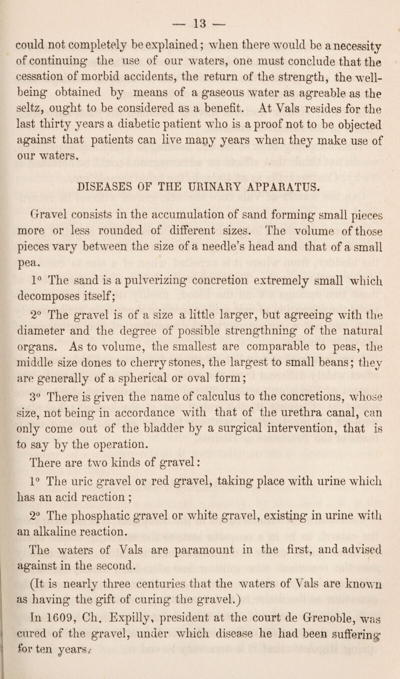 could not completely be explained; when there would be a necessity of continuing1 the use of our waters, one must conclude that the cessation of morbid accidents, the return of the strength, the well¬ being obtained by means of a gaseous water as agreable as the seltz, ought to be considered as a benefit. At Vais resides for the last thirty years a diabetic patient who is a proof not to be objected against that patients can live many years when they make use of our waters. DISEASES OF THE URINARY APPARATUS. Gravel consists in the accumulation of sand forming small pieces more or less rounded of different sizes. The volume of those pieces vary between the size of a needle’s head and that of a small pea. 1° The sand is a pulverizing concretion extremely small which decomposes itself; 2° The gravel is of a size a little larger, but agreeing with the diameter and the degree of possible strengthning of the natural organs. As to volume, the smallest are comparable to peas, the middle size dones to cherrystones, the largest to small beans; they are generally of a spherical or oval form; 3° There is given the name of calculus to the concretions, whose size, not being* in accordance with that of the urethra canal, can only come out of the bladder by a surgical intervention, that is to say by the operation. There are two kinds of gravel: 1° The uric gravel or red gravel, taking place with urine which has an acid reaction ; 2° The phosphatic gravel or white gravel, existing in urine with an alkaline reaction. The waters of Vais are paramount in the first, and advised against in the second. (It is nearly three centuries that the waters of Vais are known as having the gift of curing the gravel.) In 1609, Ch. Expilly, president at the court de Grenoble, was cured of the gravel, under which disease he had been suffering for ten years,-