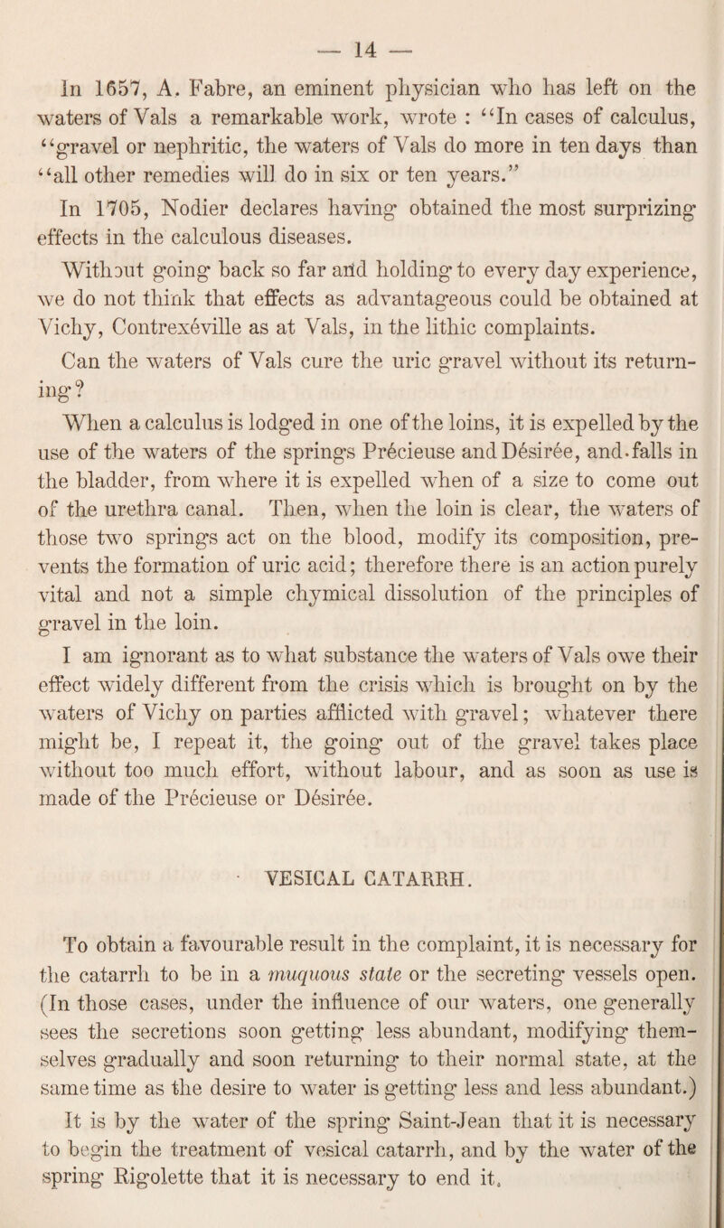 In 1657, A. Fabre, an eminent physician who has left on the waters of Vais a remarkable work, wrote : “In cases of calculus, “gravel or nephritic, the waters of Vais clo more in ten days than “all other remedies will do in six or ten years.” In 1705, Nodier declares having* obtained the most surprizing* effects in the calculous diseases. With DU t going back so far arid holding* to every day experience, we do not think that effects as advantageous could be obtained at Vichy, Contrexeville as at Vais, in the lithic complaints. Can the waters of Vais cure the uric g’ravel without its return¬ ing* ? When a calculus is lodg’ed in one of the loins, it is expelled by the use of the waters of the springs Pr6cieuse and Desiree, and.falls in the bladder, from where it is expelled when of a size to come out of the urethra canal. Then, when the loin is clear, the waters of those two springs act on the blood, modify its composition, pre¬ vents the formation of uric acid; therefore there is an action purely vital and not a simple chymical dissolution of the principles of gravel in the loin. I am ignorant as to what substance the waters of Vais owe their effect widely different from the crisis which is brought on by the waters of Vichy on parties afflicted with g’ravel; whatever there might be, I repeat it, the going out of the gravel takes place without too much effort, without labour, and as soon as use is made of the Precieuse or D6siree. • VESICAL CATARRH. To obtain a favourable result in the complaint, it is necessary for the catarrh to be in a muquous stale or the secreting* vessels open. (In those cases, under the influence of our waters, one generally sees the secretions soon getting less abundant, modifying them¬ selves gradually and soon returning to their normal state, at the same time as the desire to water is getting* less and less abundant.) It is by the water of the spring* Saint-Jean that it is necessary to begin the treatment of vesical catarrh, and by the water of the spring Rigolette that it is necessary to end it.