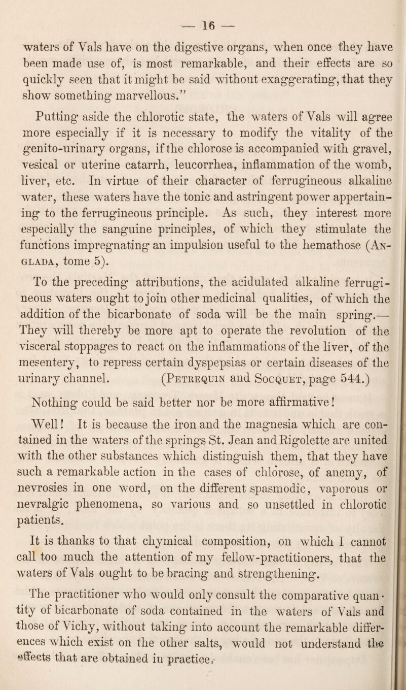 waters of Yals have on the digestive organs, when once they have been made use of, is most remarkable, and their effects are so quickly seen that it might be said without exaggerating, that they show something marvellous.” Putting' aside the chlorotic state, the waters of Vais will agree more especially if it is necessary to modify the vitality of the genito-urinary organs, if the clilorose is accompanied with gravel, vesical or uterine catarrh, leucorrhea, inflammation of the womb, liver, etc. In virtue of their character of ferrugineous alkaline water, these waters have the tonic and astringent power appertain¬ ing to the ferrugineous principle. As such, they interest more especially the sang'uine principles, of which they stimulate the functions impregnating an impulsion useful to the hemathose (An- glada, tome 5). To the preceding' attributions, the acidulated alkaline ferrugi- neous waters ought to join other medicinal qualities, of which the addition of the bicarbonate of soda will be the main spring.— They will thereby be more apt to operate the revolution of the visceral stoppages to react on the inflammations of the liver, of the mesentery, to repress certain dyspepsias or certain diseases of the urinary channel. (Petrequin and Socquet, page 544.) Nothing could be said better nor be more affirmative! Well! It is because the iron and the magnesia which are con¬ tained in the waters of the spring's St. Jean andRigolette are united with the other substances which distinguish them, that they have such a remarkable action in the cases of clilorose, of anemy, of nevrosies in one word, on the different spasmodic, vaporous or nevralgic phenomena, so various and so unsettled in chlorotic patients. It is thanks to that cliymical composition, on which I cannot call too much the attention of my fellow-practitioners, that the waters of Vais ought to be bracing and strengthening. The practitioner who would only consult the comparative quan • tity of bicarbonate of soda contained in the waters of Vais and those of Vichy, without taking into account the remarkable differ¬ ences which exist on the other salts, would not understand the effects that are obtained in practice,'