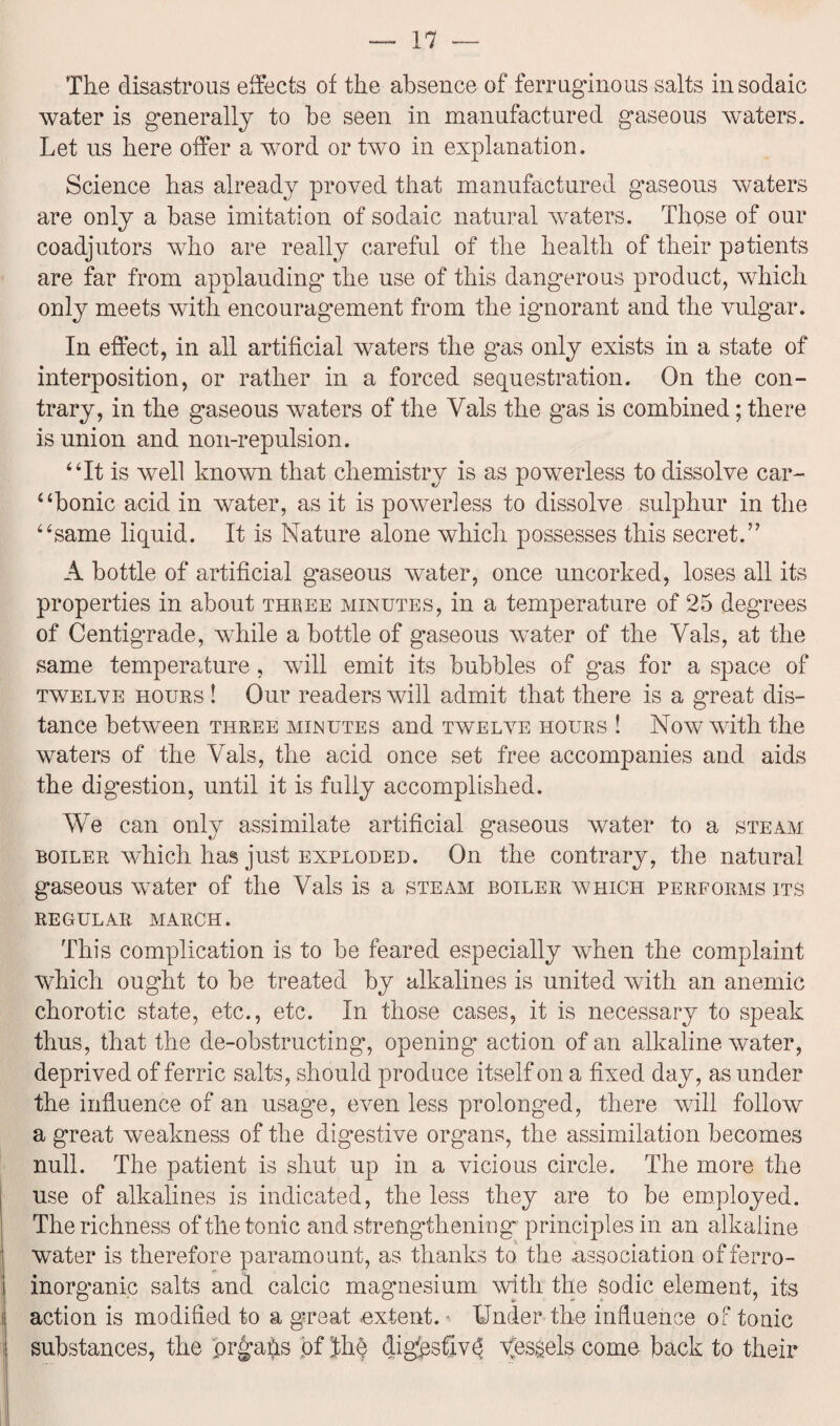 The disastrous effects of the absence of ferruginous salts insodaic water is generally to be seen in manufactured gaseous waters. Let us here offer a word or two in explanation. Science has already proved that manufactured gaseous waters are only a base imitation of sodaic natural waters. Those of our coadjutors who are really careful of the health of their patients are far from applauding the use of this dangerous product, which only meets with encouragement from the ignorant and the vulgar. In effect, in all artificial waters the gas only exists in a state of interposition, or rather in a forced sequestration. On the con¬ trary, in the gaseous waters of the Vais the gas is combined; there is union and non-repulsion. “It is well known that chemistry is as powerless to dissolve car¬ bonic acid in water, as it is powerless to dissolve sulphur in the “same liquid. It is Nature alone which possesses this secret.” A bottle of artificial gaseous water, once uncorked, loses all its properties in about three minutes, in a temperature of 25 degrees of Centigrade, while a bottle of gaseous water of the Vais, at the same temperature, will emit its bubbles of gas for a space of twelve hours ! Our readers will admit that there is a great dis¬ tance between three minutes and twelve hours ! Now with the waters of the Vais, the acid once set free accompanies and aids the digestion, until it is fully accomplished. We can only assimilate artificial gaseous water to a steam boiler which has just exploded. On the contrary, the natural gaseous water of the Vais is a steam boiler which performs its regular march. This complication is to be feared especially when the complaint which ought to be treated by alkalines is united with an anemic chorotic state, etc., etc. In those cases, it is necessary to speak thus, that the de-obstructing, opening action of an alkaline water, deprived of ferric salts, should produce itself on a fixed day, as under the influence of an usage, even less prolonged, there will follow a great weakness of the digestive organs, the assimilation becomes null. The patient is shut up in a vicious circle. The more the use of alkalines is indicated, the less they are to be employed. The richness of the tonic and strengthening principles in an alkaline water is therefore paramount, as thanks to the association offerro- inorganic salts and calcic magnesium with the sodic element, its action is modified to a g-reat extent. • Under the influence of tonic substances, the prgahs of Jhe digpsfiv^ Vessels come back to their