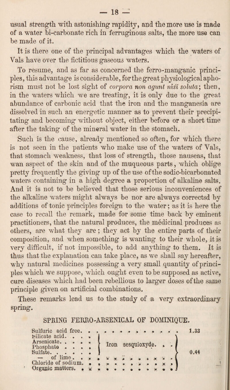 —■ IB — usual strength with astonishing rapidity, and the more use is made of a water bi-carbonate rich in ferruginous salts, the more use can be made of it. It is there one of the principal advantages which the waters of Vais have over the fictitious gaseous waters. To resume, and as far as concerned the ferro-manganic princi¬ ples, this advantage is considerable, for the great physiological apho¬ rism must not be lost sight of corpora non agunt nisi soluta; then, in the waters which we are treating, it is only due to the great abundance of carbonic acid that the iron and the manganesia are dissolved in such an energetic manner as to prevent their precipi¬ tating and becoming without object, either before or a short time after the taking’ of the mineral water in the stomach. Such is the cause, already mentioned so often, for which there is not seen in the patients who make use of the waters of Vais, that stomach weakness, that loss of strength, those nauseas, that wan aspect of the skin and of the muqueous parts, wdiich oblig’e pretty frequently the giving up of the use of the sodic-bicarbonated waters containing in a high degree a proportion of alkaline salts. And it is not to be believed that those serious inconveniences of the alkaline waters might always be nor are always correctsd by additions of tonic principles foreign to the water; as it is here the case to recall the remark, made for some time back by eminent practitioners, that the natural produces, the medicinal produces as others, are what they are ; they act by the entire parts of their composition, and when something is wanting’ to their whole, it is very difficult, if not impossible, to add anything’ to them. It is thus that the explanation can take place, as we shall say hereafter, why natural medicines possessing a very small quantity of princi¬ ples which we suppose, which ought even to be supposed as active, cure diseases which had been rebellious to larger doses of the same principle given on artificial combinations. These remarks lead us to the study of a very extraordinary spring. SPUING FEKRO-ARSENICAL OF DOMINIQUE Sulfuric acid free 1.83 JtXl bOllIUcXlt/ • • 9 o « Phosphate . . , e Sulfate. . . e . • Silicate acid. . . , Arsenicate. . . „ « ■ Iron sesquioxyde ft • *0*0 of lime. . . 0.44 VU1IUI JLU.U Ui OUUUUU, q ' Organic matters. . & “• VI © 0 9 Chloride of sodium. «