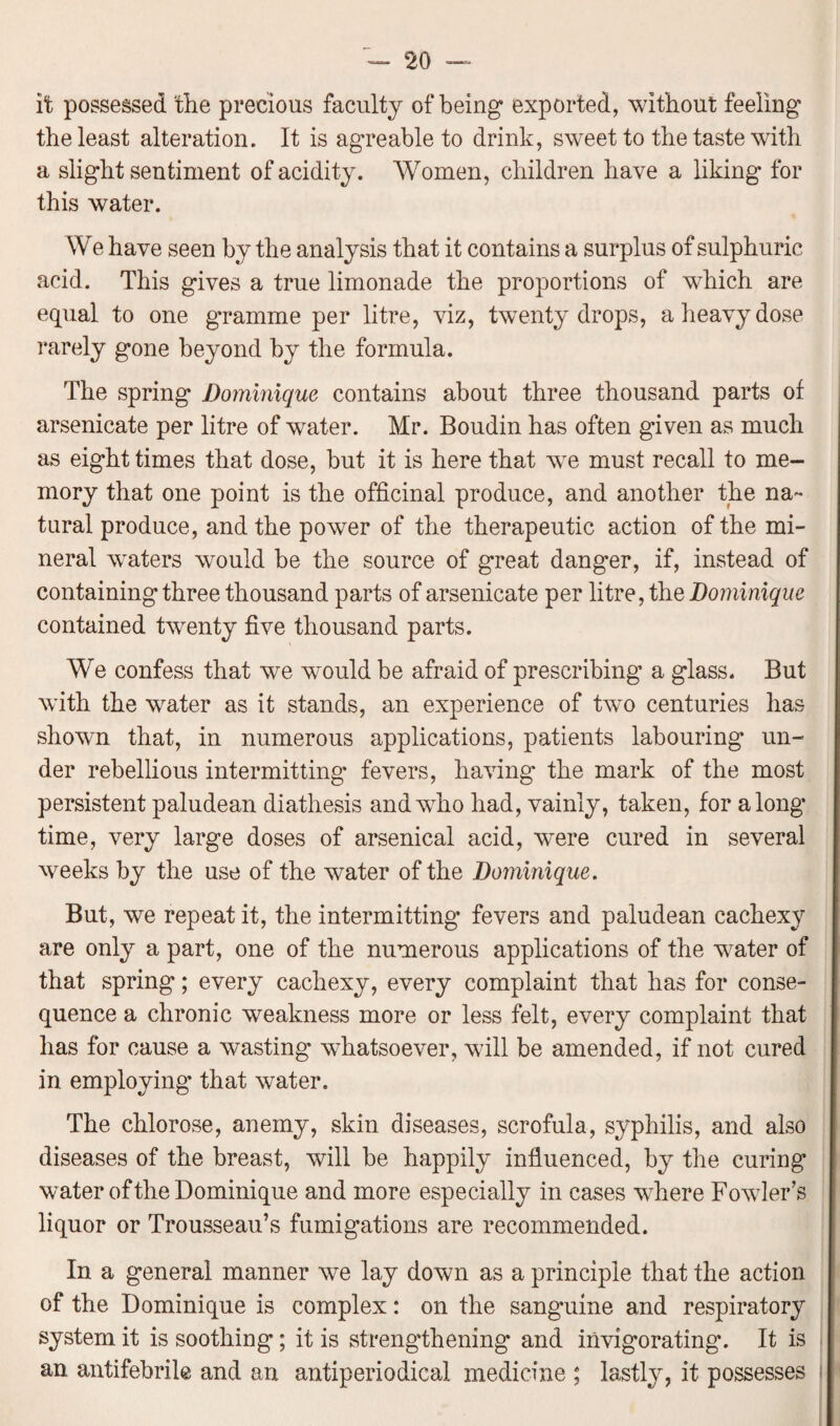 it possessed the precious faculty of being' exported, without feeling the least alteration. It is agreable to drink, sweet to the taste with a slight sentiment of acidity. Women, children have a liking for this water. We have seen by the analysis that it contains a surplus of sulphuric acid. This gives a true limonade the proportions of which are equal to one gramme per litre, viz, twenty drops, a heavy dose rarely gone beyond by the formula. The spring Dominique contains about three thousand parts of arsenicate per litre of water. Mr. Boudin has often given as much as eight times that dose, but it is here that we must recall to me¬ mory that one point is the officinal produce, and another the na¬ tural produce, and the power of the therapeutic action of the mi¬ neral waters would be the source of great danger, if, instead of containing three thousand parts of arsenicate per litre, the Dominique contained twenty five thousand parts. We confess that we would be afraid of prescribing a glass. But with the water as it stands, an experience of two centuries has shown that, in numerous applications, patients labouring un¬ der rebellious intermitting* fevers, having the mark of the most persistent paludean diathesis and who had, vainly, taken, for along time, very large doses of arsenical acid, were cured in several weeks by the use of the water of the Dominique. But, we repeat it, the intermitting fevers and paludean cachexy are only a part, one of the numerous applications of the water of that spring; every cachexy, every complaint that has for conse¬ quence a chronic weakness more or less felt, every complaint that has for cause a wasting whatsoever, will be amended, if not cured in employing that water. The ehlorose, anemy, skin diseases, scrofula, syphilis, and also diseases of the breast, will be happily influenced, by the curing water of the Dominique and more especially in cases where Fowler’s liquor or Trousseau’s fumigations are recommended. In a general manner we lay down as a principle that the action of the Dominique is complex: on the sang’uine and respiratory system it is soothing; it is strengthening and invigorating. It is an antifebrile and an antiperiodical medicine ; lastly, it possesses