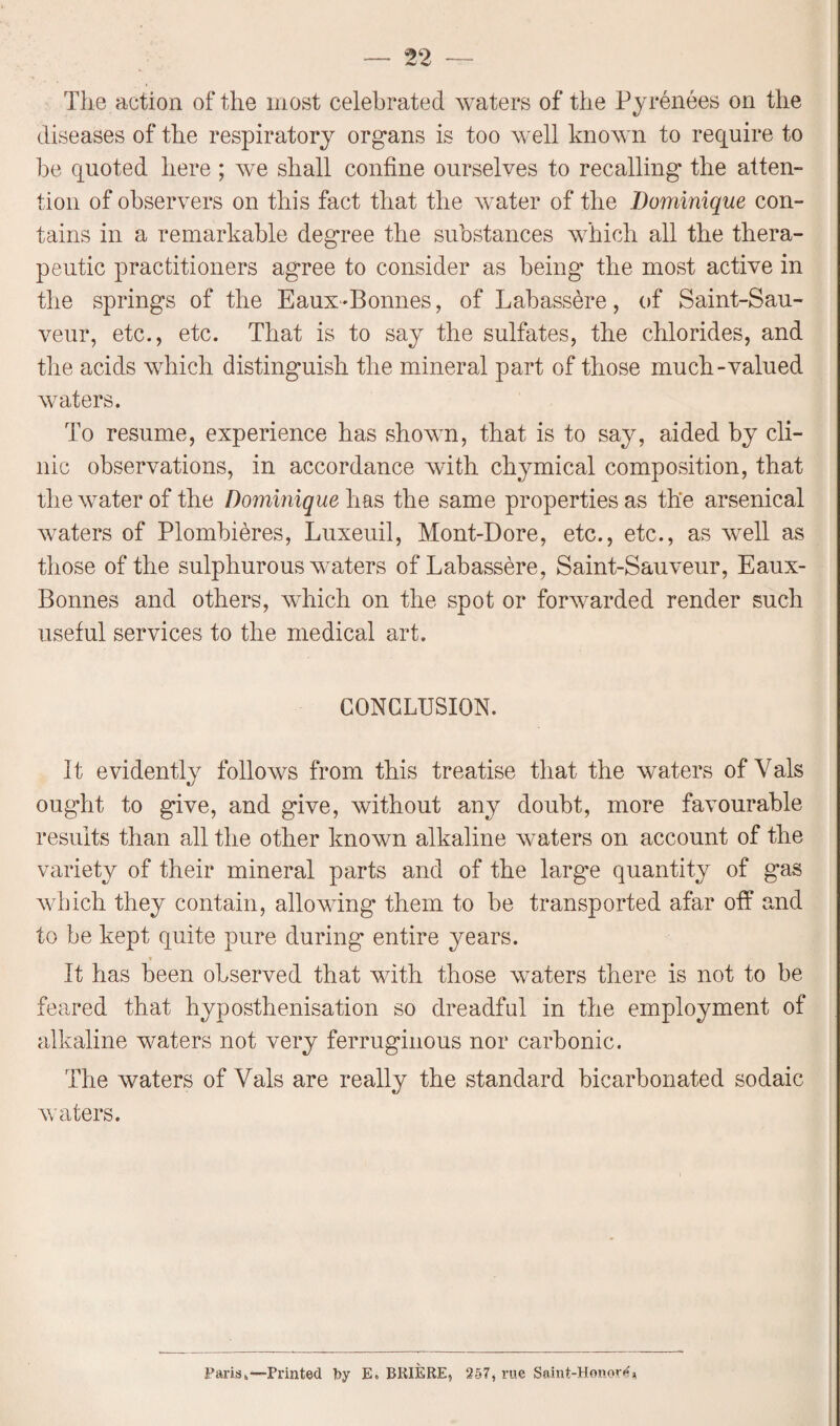 The action of the most celebrated waters of the Pyrenees on the diseases of the respiratory organs is too well known to require to he quoted here ; we shall confine ourselves to recalling the atten¬ tion of observers on this fact that the water of the Dominique con¬ tains in a remarkable degree the substances which all the thera¬ peutic practitioners agree to consider as being the most active in the springs of the Eaux-Bonnes, of Lab assure, of Saint-Sau- veur, etc., etc. That is to say the sulfates, the chlorides, and the acids which distinguish the mineral part of those much-valued waters. To resume, experience has shown, that is to say, aided by cli¬ nic observations, in accordance with chymical composition, that the water of the Dominique has the same properties as the arsenical waters of Plombibres, Luxeuil, Mont-Dore, etc., etc., as well as those of the sulphurous waters of Labassere, Saint-Sauveur, Eaux- Bonnes and others, which on the spot or forwarded render such useful services to the medical art. CONCLUSION. It evidently follows from this treatise that the waters of Vais ought to give, and give, without any doubt, more favourable results than all the other known alkaline waters on account of the variety of their mineral parts and of the large quantity of gas which they contain, allowing them to be transported afar off and to be kept quite pure during entire years. It has been observed that with those waters there is not to be feared that hyposthenisation so dreadful in the employment of alkaline waters not very ferruginous nor carbonic. The waters of Vais are really the standard bicarbonated sodaic waters. Paris.—Printed by E. BRIERE, 257, rue Saint-Honor**'*