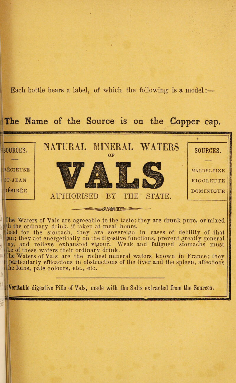 Each bottle bears a label, of which the following is a model: The Name of the Source is on the Copper cap. I SOURCES. EECIEUSE [ ST-JEAN .DESIREE NATURAL MINERAL WATERS OF VALS AUTHORISED BY THE STATE. SOURCES. MAGDELEINE RIGOLETTE DOMINIQUE The 'Waters of Vais are agreeable to the taste; they are drunk pure, or mixed : th the ordinary drink, if taken at meal hours, food for the stomach, they are sovereigu in cases of debility of that ;an; they act energetically on the digestive functions, prevent greatly general fj ny, and relieve exhausted vigour. Weak and fatigued stomachs must ke of these waters their ordinary drink. * 'he Waters of Vais are the richest mineral waters known in France; they 1 particularly efficacious in obstructions of the liver and the spleen, affections i he loins, pale colours, etc., etc. 1 Veritable digestive Pills of Vais, made with the Salts extracted from the Sources. UMilMHIffiBllglW