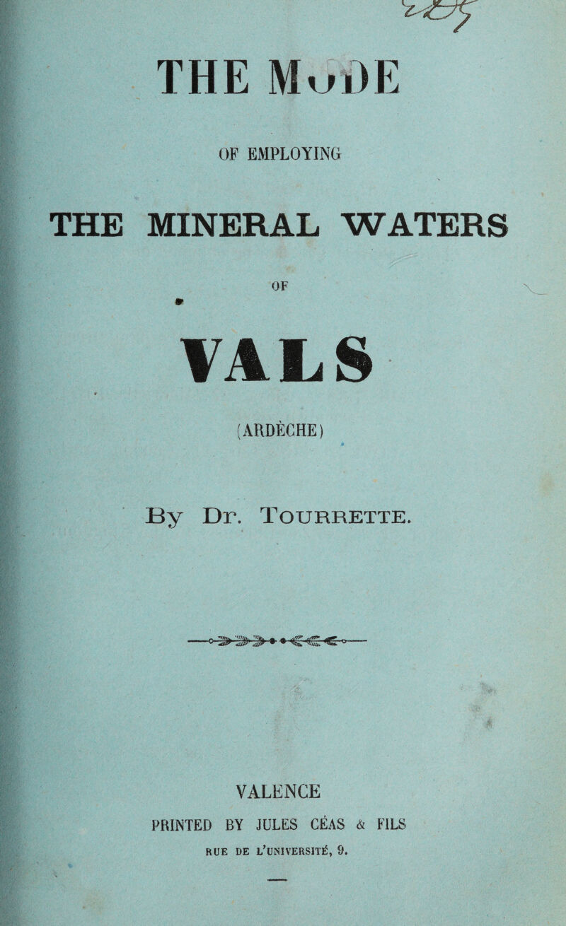 THE MuHE OF EMPLOYING THE MINERAL WATERS VALS (ARDECHE) By Dr. Tourrette. •c 3»» • VALENCE PRINTED BY JULES CEAS & FILS HUE DE L’UNIVERSIT^, 9.