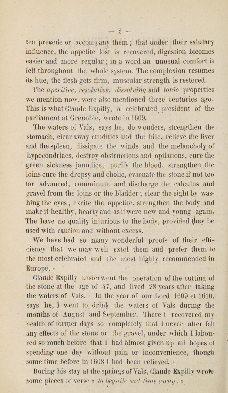 ten precede or accompany them; that under their salutary influence, the appetite tost recovered, digestion incomes easier aiid more regular; in a word an unusual comfort is felt throughout the whole system. The complexion resumes its hue, the flesh gets firm, muscular strength is restored. The aperitive, resolutive, dissolving and tonic properties we mention now, were also mentioned three centuries ago. This is what Claude Expiliy, a celebrated president of the parliament at Grenoble, wrote in 1609. The waters of Vais, says he, do wonders, strengthen they stomach, clear away crudities and the bile, relieve the liver and the spleen, dissipate the winds and the melancholy of hypocondriacs, destroy obstructions and opilations, cure the green sickness jaundice, purify the blood, strengthen the loins Cure the dropsy and cholic, evacuate the stone if not too tar advanced, comminute and discharge the calculus and gravel from the loins or the bladder; clear the sight by was¬ hing the eyes; excite the appetite, strengthen the body and make it healthy, hearty and as it were new and young again. The .have no quality injurious to the body, provided they' be used with caution and without excess. We have had so many w onderful proofs of their effi¬ ciency that we may well extol them and prefer them to the most celebrated and the most highly recommended in Europe. » Claude Expiliy underwent the operation of the cutting ol the stone at the age of 47, and lived 28 years after taking the waters of Vais. « In the year of our Lord 1609 et 1610, says he, I went to drink the waters of Vais during the months of - August and September. There 1 recovered my health of former days so completely that 1 never after felt any effects of the stone or the gravel, under which I labou- * red so much before that I had almost given up all hopes of spending one day without pain or inconvenience, though sometime before in 1608 I had been relieved. »' During his stay at the springs of Vais, Claude Expiliy wrote some pieces of verse « to beguile sad time away. »