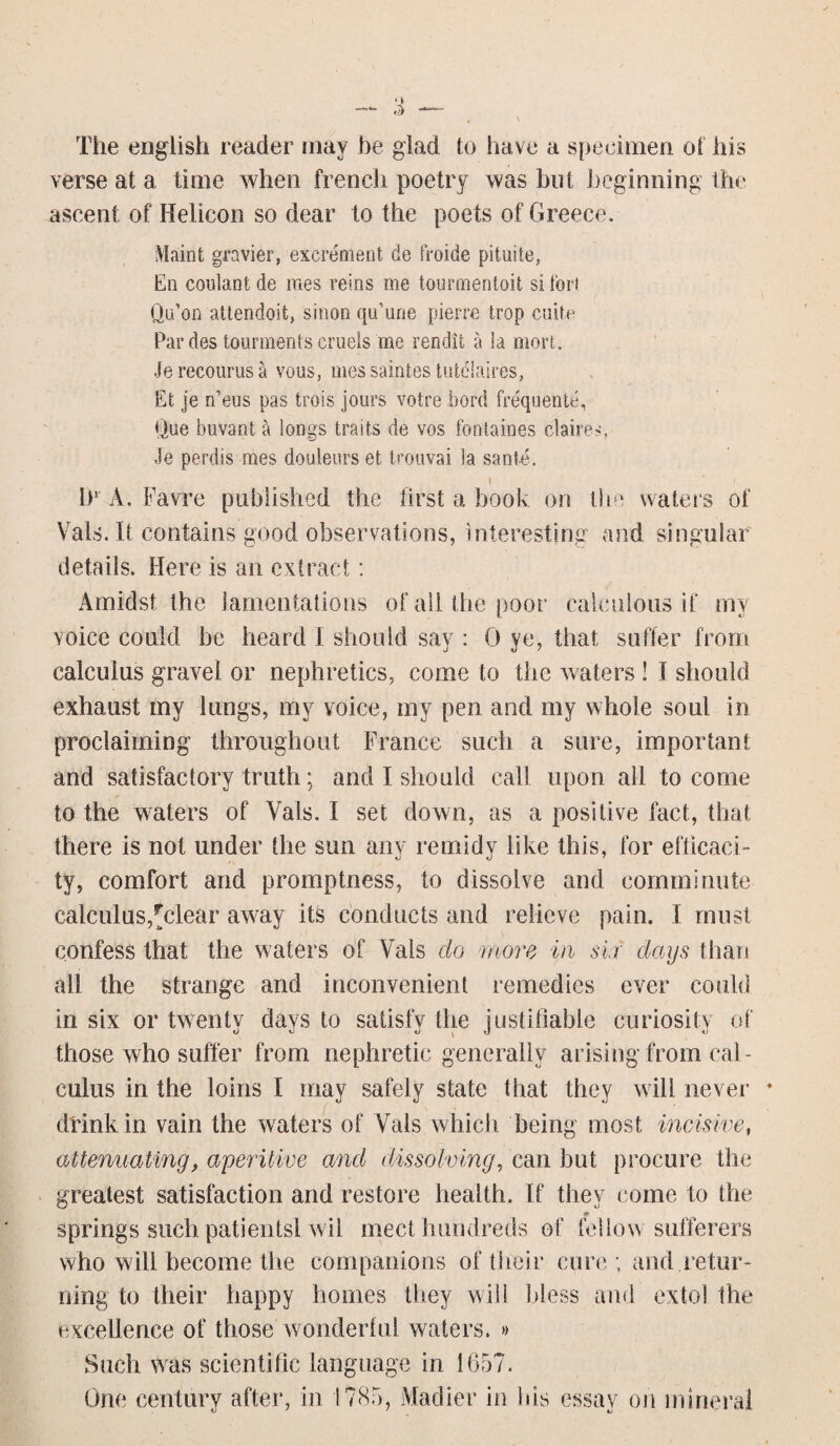 The english reader may be glad to have a specimen of his verse at a time when french poetry was but beginning the ascent of Helicon so dear to the poets of Greece. Maint gravier, excrement de froide pituite, En coulant de mes reins me tourmentoit si tori Qu’on attendoifc, sinon qu’une pierre trop euite Par des tourinents cruels me rendit a la mort. Jerecourusa vous, messaintes tutelaires, Et je n’eus pas trois jours votre bord frequente, Que buvant & longs traits de vos foniaines claires, Je perdis mes douleurs et trouvai la sante. i hr A. Favre published the first a book on the waters of Vais. It contains good observations, interesting and singular details. Here is an extract: Amidst the lamentations of all the poor calculous if my voice could be heard I should say : 0 ye, that, suffer from calculus gravel or nephretics, come to the waters ! I should exhaust my lungs, my voice, my pen and my whole soul in proclaiming throughout France such a sure, important and satisfactory truth; and I should call upon all to come , -r to the waters of Vais. I set down, as a positive fact, that there is not under the sun any remidy like this, for efficaci- ty, comfort and promptness, to dissolve and comminute calculus,^clear away its conducts and relieve pain. I must confess that the waters of Vais do more in sir days than all the strange and inconvenient remedies ever could in six or twenty days to satisfy the justifiable curiosity of those who suffer from nephretic generally arising from cal¬ culus in the loins I may safely state that they will never drink in vain the waters of Vais which being most incisive, attenuating, aperitive and dissolving, can but procure the greatest satisfaction and restore health. If they come to the springs such patientsl wil meet hundreds of fellow sufferers who will become the companions of their cure ; and retur¬ ning to their happy homes they will bless and extol the excellence of those wonderful waters. » Such was scientific language in 1657. One century after, in 1785, Madier in his essay on mineral