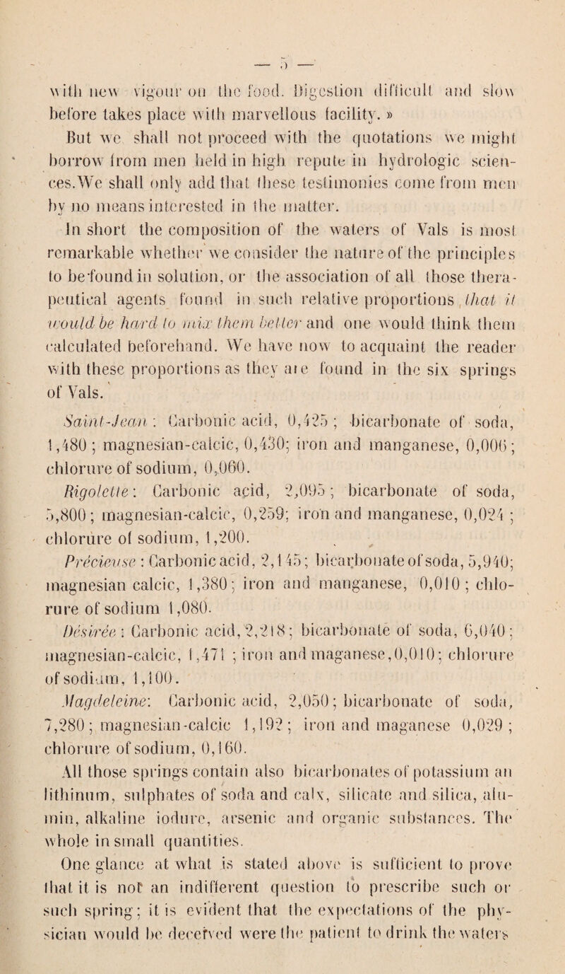 with new vigour on the food. Digestion difficult and slow before takes place with marvellous facility.» But we shah not proceed with the quotations we might, borrow from men held in high repute in hydrologic scien¬ ces.We shall only add that these testimonies come from men hv no means interested in the matter. •j In short the composition of the waters of Vais is most remarkable whether we consider the nature of the principles to befoundin solution, or the association of all those thera¬ peutical agents found in such relative proportions ,lhat it would be hard to mix them better and one would think them calculated beforehand. We have now to acquaint the reader with these proportions as they aie found in the six springs of Vais. Saint-Jean : Carbonic acid, 0,425; bicarbonate of soda, 1,480 ; magnesian-calcic, 0,430; iron and manganese, 0,006; chlorurc of sodium, 0,000. Rigolette: Carbonic acid, 2,095; bicarbonate of soda, 5,800; magnesian-calcic, 0,259; iron and manganese, 0,024 ; ehlorure of sodium, 1,200. Pre dense : Carbonic acid, 2,145; bicarbonate of soda, 5,940; magnesian calcic, 1,380; iron and manganese, 0,010; chlo- rure of sodium 1,080. Desiree : Carbonic acid, 2,218; bicarbonate of soda, 6,040; magnesian-calcic, 1,471 ;iron andmaganese,0,010; ehlorure of sodium , 1,100 . Magdeleine: Carbonic acid, 2,050; bicarbonate of soda, 7,280 ; magnesian-calcic 1,192; iron and maganese 0,029; ehlorure of sodium, 0,160. All those springs contain also bicarbonates of potassium an lithinum, sulphates of soda and calx, silicate and silica, alu- min, alkaline iodure, arsenic and organic substances. The whole in small quantities. One glance at what is stated above is sufficient to prove that it is not an indifferent question to prescribe such or such spring; it is evident that the expectations of the phy¬ sician would be deceived were the, patient to drink the waters