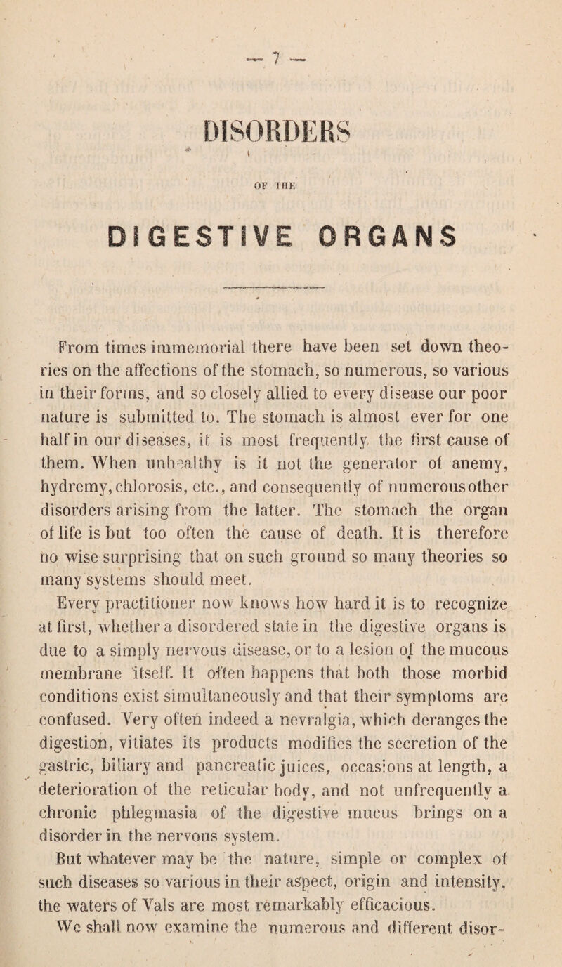 DISORDERS t OF THE DIGESTIVE ORGANS From times immemorial there have been set down theo¬ ries on the affections of the stomach, so numerous, so various in their forms, and so closely allied to every disease our poor nature is submitted to. The stomach is almost ever for one half in our diseases, it is most frequently, the first cause of them. When unhealthy is it not the generator of anemy, hydremy, chlorosis, etc., and consequently of numerous other disorders arising from the latter. The stomach the organ of life is but too often the cause of death. It is therefore no wise surprising that on such ground so many theories so many systems should meet. Every practitioner now knows how hard it is to recognize at first, whether a disordered state in the digestive organs is due to a simply nervous disease, or to a lesion of the mucous membrane itself. It often happens that both those morbid conditions exist simultaneously and that their symptoms are confused. Very often indeed a nevralgta, which deranges the digestion, vitiates its products modifies the secretion of the gastric, biliary and pancreatic juices, occasions at length, a deterioration of the reticular body, and not unfrequently a chronic phlegmasia of the digestive mucus brings on a disorder in the nervous system. But whatever may be' the nature, simple or complex of: such diseases so various in their aspect, origin and intensity, the waters of Vais are most remarkably efficacious. We shall now examine the numerous and different disor-