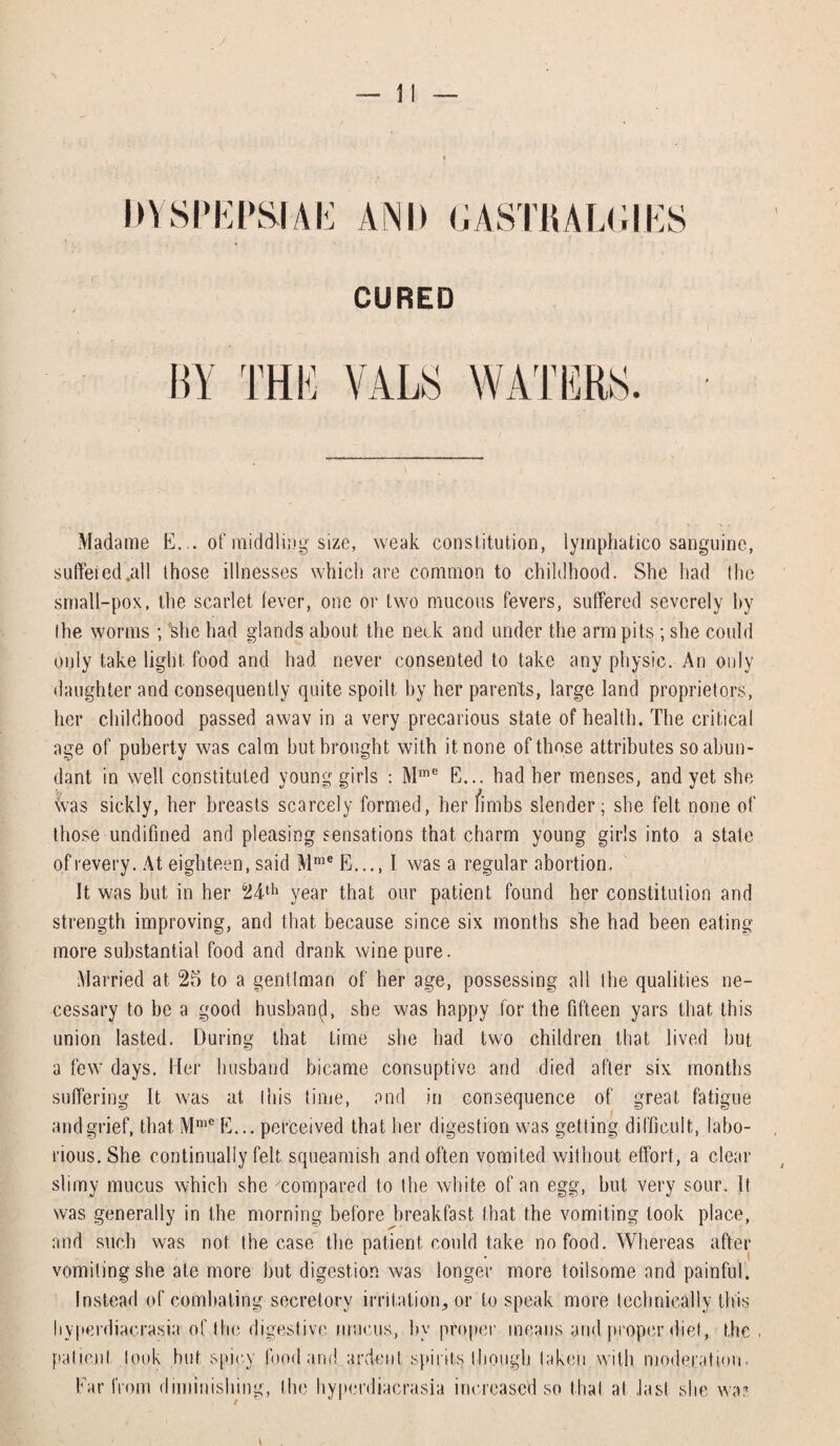 DYSPEPSIAS AND GASTHALGIES CURED Madame E... of middling size, weak constitution, lymphatico sanguine, suffered.all those illnesses which are common to childhood. She had the small-pox, the scarlet fever, one or two mucous fevers, suffered severely by the worms ; she had glands about the neck and under the arm pits ; she could only take light food and had never consented to take any physic. An only daughter and consequently quite spoilt by her parents, large land proprietors, her childhood passed awav in a very precarious state of health. The critical age of puberty was calm hut brought with it none of those attributes so abun¬ dant. in well constituted young girls : Mme E... had her menses, and yet she was sickly, her breasts scarcely formed, her fimbs slender; she felt none of those undifined and pleasing sensations that charm young girls into a state ofrevery. At eighteen, said Mme E..., I was a regular abortion. It was but in her 24th year that our patient found her constitution and strength improving, and that because since six months she had been eating more substantial food and drank wine pure. Married at 25 to a gentlman of her age, possessing all the qualities ne¬ cessary to be a good husband, she was happy for the fifteen yars that this union lasted. During that time she had two children that lived but a few days. Her husband bicame consuptive and died after six months suffering It was at Ibis time, and in consequence of great fatigue and grief, that Mme E... perceived that her digestion was getting difficult, labo¬ rious. She continually felt squeamish and often vomited without effort, a clear slimy mucus which she ''compared lo the white of an egg, but very sour. It was generally in the morning before breakfast that the vomiting took place, and such was not the case the patient could take no food. Whereas after vomiting she ate more but digestion was longer more toilsome and painful. Instead of combating secretory irritation, or to speak more technically this hyperdiacrasia of the digestive mucus, by proper means and proper diet, the . patient took but spicy food and. ardent spirits though taken with moderation. Ear from diminishing, the hyperdiacrasia increased so that at last she was