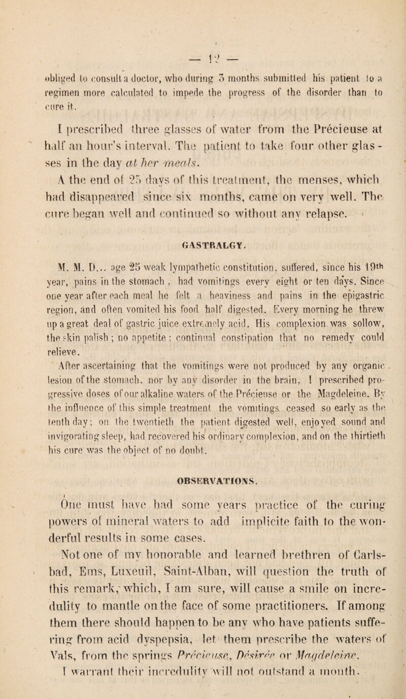 obliged to consult a doctor, who (luring 5 months submitted his patient to a regimen more calculated to impede the progress of the disorder than to cure it. I prescribed three glasses of water from the Precieuse at half an hour’s interval. The patient to take four other glas¬ ses in the day at her meals. A the end of 25 days of this treatment, the menses, which had disappeared since six months, came on very well. The cure began well and continued so without any relapse. GASTRALGY. M. M. D... age 25 weak lympathetic constitution, suffered, since his 19th year, pains in the stomach , had vomitings every eight or ten days. Since one year after each meal he felt a heaviness and pains in the epigastric region, and often vomited his food half digested. Every morning he threw tip a great deal of gastric juice extremely acid. His complexion was sollow, the skin palish ; no appetite ; continual constipation that, no remedy could relieve. After ascertaining that the vomitings were not produced by any organic lesion of the stomach, nor by any disorder in the brain, I prescribed pro¬ gressive doses of our alkaline waters of the Precieuse or the Magdeleine. By the influence of this simple treatment, the vomitings, ceased so early as the tenth day; on the twentieth the patient digested well, enjoyed sound and invigorating sleep, had recovered his ordinary complexion, and on the thirtieth his cure was the object of no doubt. OBSERVATIONS. One must have had some years practice of the curing powers of mineral waters to add implicite faith to the won¬ derful results in some cases. Not one of my honorable and learned brethren of Carls¬ bad, Ems, Luxeuil, Saint-Alban, will question the truth of this remark,'which, I am sure, will cause a smile on incre¬ dulity to mantle on the face of some practitioners. If among them there should happen to be any who have patients suffe¬ ring from acid dyspepsia, let them prescribe the waters of Vais, from the springs Precieuse, Desiree or Magdeleine. 1 warrant their incredulity will not outstand a month.