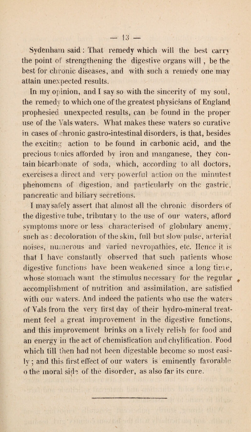 Sydenham said: That remedy which will the best carry the point of strengthening the digestive organs will, be the best for chronic diseases, and with such a remedy one may attain unexpected results. In my opinion, and I say so with the sincerity of my soul, the remedy to which one of the greatest physicians of England prophesied unexpected results, can be found in the proper use of the Yals waters. What makes these waters so curative in cases of chronic gastro-intestinal disorders, is that, besides the exciting action to be found in carbonic acid, and the precious tonics afforded hv iron and manganese, they Con¬ tain bicarbonate of soda, which, according to all doctors, exercises a direct and very powerful action on the minutest phenomena of digestion, and particularly on the gastric, pancreatic and biliary secretions. I may safely assert that almost all the chronic disorders of the digestive tube, tributary to the use of our waters, afford symptoms more or less characterised of globularv anemv, such as : decoloration of the skin, full but slow pulse, arterial noises, numerous and varied nevropathies, etc. Hence it is that I have constantly observed that such patients whose digestive functions have been weakened since a long time, whose stomach want the stimulus necessary for the regular accomplishment of nutrition and assimilation, are satisfied with our waters. And indeed the patients who use the waters of Yals from the very first day of their hydro-mineral treat¬ ment feel a great improvement in the digestive functions, and this improvement brinks on a lively relish for food and an energy in the act of chemisfication and chylification. Food which till then had not been digestable become so most easi¬ ly ; and this first effect of our waters is eminently favorable othe moral skb of the disorder, as also far its cure.