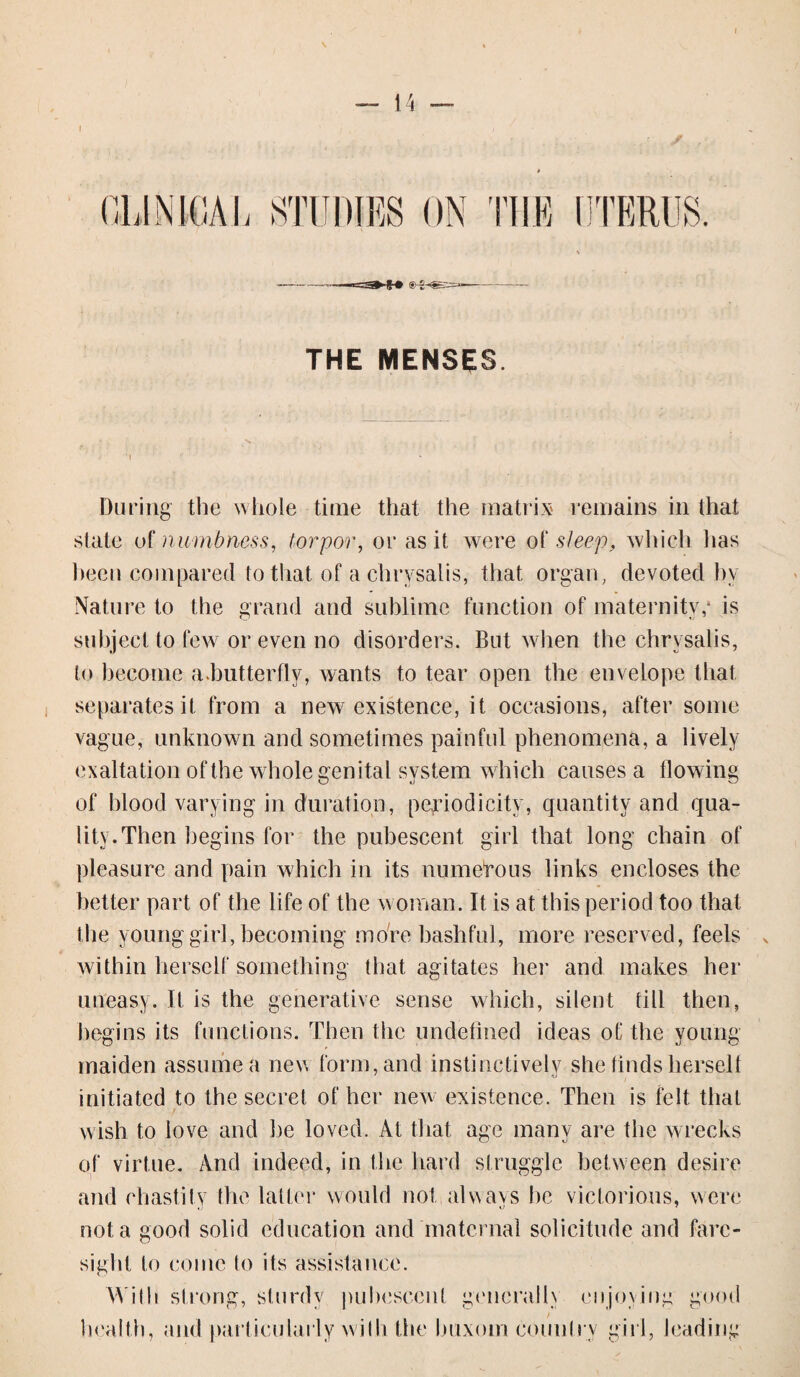 / THE MENSES. During the whole time that the matrix' remains in that state of numbness, torpor, or as it were of sleep, which lias been compared to that of a chrysalis, that organ, devoted by Nature to the grand and sublime function of maternity/ is subject to few or even no disorders. But when the chrysalis, to become a.butterfly, wants to tear open the envelope that separates it from a new existence, it occasions, after some vague, unknown and sometimes painful phenomena, a lively exaltation of the whole genital system which causes a flowing of blood varying in duration, periodicity, quantity and qua¬ lity. Then begins for the pubescent girl that long chain of pleasure and pain which in its numerous links encloses the better part of the life of the woman. It is at this period too that the young girl, becoming more bashful, more reserved, feels within herself something that agitates her and makes her uneasy. It is the generative sense which, silent till then, begins its functions. Then the undefined ideas of the young maiden assume a nev* form, and instinctively she finds herself initiated to the secret of her new existence. Then is felt that wish to love and he loved. At that age many are the wrecks of virtue. And indeed, in the hard struggle between desire and chastity the latter would not,always he victorious, were not a good solid education and maternal solicitude and fare- sight to come to its assistance. With strong, sturdy pubescent generally enjoying good health, and particularly wi111 the buxom country girl, leading