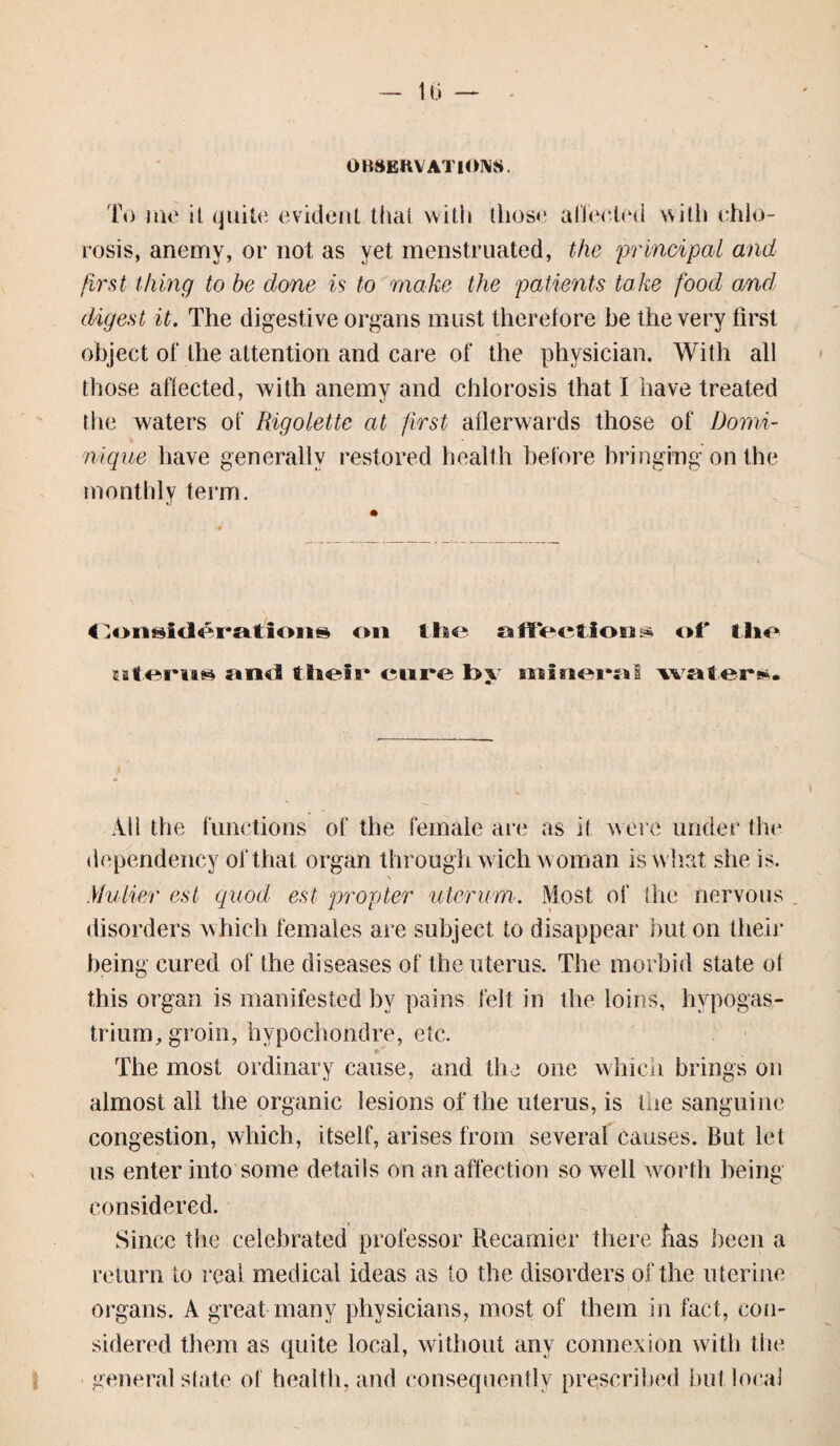 OBSERVATIONS. To me it quite evident that with those affected iti» chlo¬ rosis, anemy, or not as yet menstruated, the principal and first thing to be done is to make the patients take food and, digest it. The digestive organs must therefore be the very first object of the attention and care of the physician. With all those affected, with anemy and chlorosis that I have treated the waters of Rigolette at first afterwards those of Domi¬ nique have generally restored health before bringing on the monthly term. Considerations on the affections of the uterus and their cure I>y m!nei*ol waters. All the functions of the female are as it were under the dependency of that organ through wich w oman is w hat she is. \ Mulier est quod est propter uterum. Most of the nervous disorders which females are subject to disappear but on their being cured of the diseases of the uterus. The morbid state of this organ is manifested by pains felt in the loins, hvpogas- trium, groin, hypochondre, etc. The most ordinary cause, and the one which brings on almost all the organic lesions of the uterus, is the sanguine congestion, which, itself, arises from several Causes. But let us enter into some details on an affection so well worth being considered. Since the celebrated professor Recamier there fias been a return to real medical ideas as to the disorders of the uterine organs. A great many physicians, most of them in fact, con¬ sidered them as quite local, without any connexion with the general state of health, and consequently prescribed but local