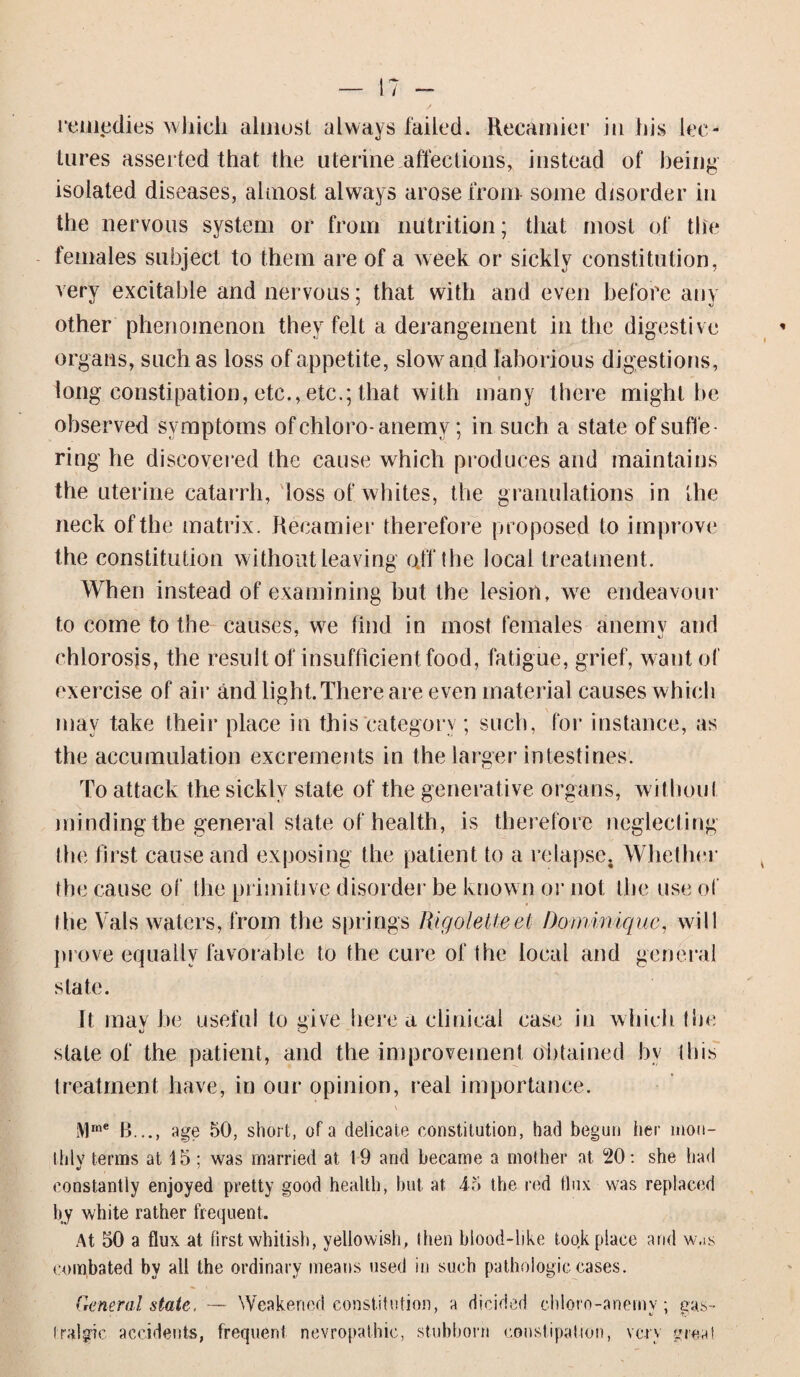 remedies which almost always failed. Recamier in his lec¬ tures asserted that the uterine affections, instead of being isolated diseases, almost, always arose from some disorder in the nervous system or from nutrition; that most of the females subject to them are of a week or sickly constitution, very excitable and nervous; that with and even before any other phenomenon they felt a derangement in the digestive organs, such as loss of appetite, slow and laborious digestions, long constipation, etc., etc.; that with many there might be observed symptoms ofchloro-anemv; in such a state of suffe¬ ring he discovered the cause which produces and maintains the uterine catarrh, loss of whites, the granulations in the neck of the matrix. Recamier therefore proposed to improve the constitution without leaving o/f the local treatment. When instead of examining but the lesion, we endeavour to come to the causes, we find in most females anemy and chlorosis, the result of insufficient food, fatigue, grief, want of exercise of air and light. There are even material causes which may take their place in this category ; such, for instance, as the accumulation excrements in the larger intestines. To attack the sickly state of the generative organs, without minding the general state of health, is therefore neglecting the first cause and exposing the patient to a relapse. Whether the cause of the primitive disorder be known or not the use of the Vais waters, from the springs Rigoletteei Dorniniquc, will prove equally favorable to the cure of the local and general state. It maybe useful to give here a clinical case in which the slate of the patient, and the improvement obtained bv this treatment have, in our opinion, real importance. Mrne B..., age 50, short, of a delicate constitution, had begun her mon¬ thly terms at 15; was married at 19 and became a mother at 20: she had constantly enjoyed pretty good health, hut at 45 the red flux was replaced by white rather frequent. At 50 a flux at first whitish, yellowish, then blood-like took place arid was combated by all the ordinary means used in such pathologic cases. General state, — Weakened constitution, a dicidod cbloro-anerny; gas- Iralgic accidents, frequent nevropathie, stubborn constipation, very great