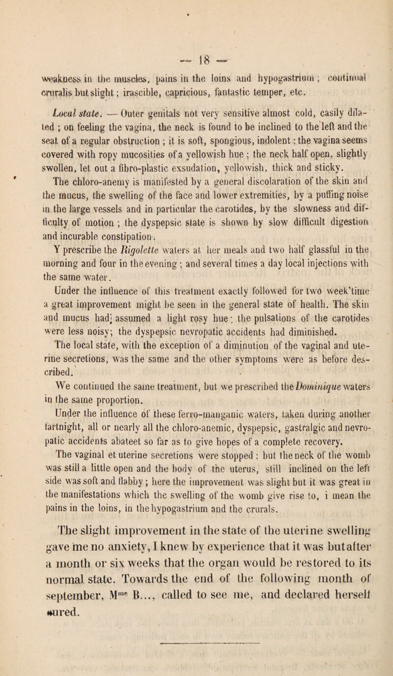 / weakness in the muscles, pains in the loins and hypogastriurn ; continual cruralis but slight; irascible, capricious, fantastic temper, etc. Local state. — Outer genitals not very sensitive almost cold, easily dila¬ ted ; on feeling the vagina, the neck is found to be inclined to the left and the seat of a regular obstruction ; it is soft, spongious, indolent; the vagina seems covered with ropy mucosities of a yellowish hue ; the neck half open, slightly swollen, let out a fibro-plastic exsudation, yellowish, thick and sticky. The chloro-anemy is manifested by a general discolaration of the skin and the mucus, the swelling of the face and lower extremities, by a puffing noise in the large vessels and in particular the carotides, by the slowness and dif¬ ficulty of motion ; the dyspepsic state is shown by slow difficult digestion and incurable constipation. Y prescribe the Rigolette waters at her meals and two half glassful in the morning and four in the evening; and several times a day local injections with the same water. Under the influence of this treatment exactly followed for two week’time a great improvement might be seen in the general state of health. The skin and mucus had] assumed a light rosy hue; the pulsations of the carotides were less noisy; the dyspepsic nevropatic accidents had diminished. The local state, with the exception of a diminution of the vaginal and ute¬ rine secretions, was the same and the other symptoms were as before des¬ cribed. We continued the same treatment, but we prescribed the Dominique waters in the same proportion. Under the influence of these ferro-manganic wafers, taken during another fartnight, all or nearly all the chloro-anemic, dyspepsic, gastralgic and nevro¬ patic accidents abateet so far as to give hopes of a complete recovery. The vaginal et uterine secretions were stopped ; but the neck of the womb was still a little open and the body of the uterus, still inclined on the left side was soft and flabby; here the improvement was slight but it was great in the manifestations which the swelling of the womb give rise to, i mean the pains in the loins, in thehypogastrium and the crurals. The slight improvement in the state of the uterine swelling gave me no anxiety, I knew by experience that it was but after a month or six weeks that the organ would be restored to its normal state. Towards the end of the following month of September, Mrac B..., called to see me, and declared hersell ♦wired.