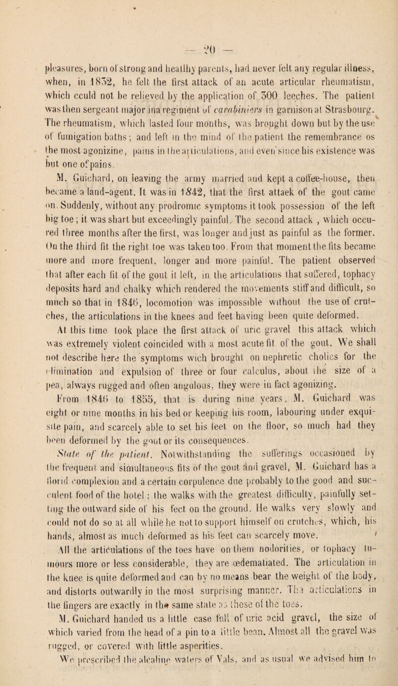 pleasures, born ol strong and heatlhy parents, had never belt any regular illness, when, in 1852, he felt the first attack of an acute articular rheumatism, which cculd not be relieved by the application of 500 leeches. The patient was then sergeant major ina regiment of carabiniers in garnisonat Strasbourg. The rheumatism, which lasted four months, was brought down but by the use of fumigation baths; and left m the mind of the patient the remembrance os the most agonizine, pains in the articulations, ami even'smce his existence was but one of pains. M. Guichard, on leaving the army married and kept a coffee-house, then became a land-agent. It was in 1 #42, that the first attaek of the gout came on. Suddenly, without any prodromic symptoms it took possession of the left big toe; it was shart but exceedingly painful. The second attack , which occu- red three months after the first, was longer and just as painful as the former. On the third fit the right toe was taken too. From that moment the fits became more and more frequent, longer and more painful. The patient observed that after each fit of the gout it left, in the articulations that suffered, tophacy deposits hard and chalky which rendered the movements stiff and difficult, so much so that in 1846, locomotion was impossible without the use of crut¬ ches, the articulations in the knees and feet having been quite deformed. At this time took place the first attack of uric gravel this attack which was extremely violent coincided with a most acute fit. of the gout. We shall not describe here the symptoms wich brought on nephretic cholics tor the elimination and expulsion of three or four calculus, about ihe size ot a pea, always rugged and often angulous, they were in fact agonizing. From 1846 to 1855, that is during nine years, M. Guichard was eight or rime months in his bed or keeping his room, labouring under exqui¬ site pain, and scarcely able to set his ieet on the floor, so much had they been deformed by the gout or its consequences. Stain of the, patient. Notwithstanding the sufferings occasioned by the frequent and simultaneous fits of the gout and gravel, M. Guichard has a florid complexion and a certain corpulence due probably to the good and suc¬ culent. food of the hotel; the walks with the greatest difficulty, painfully set¬ ting the outward side of his feet on the ground. He walks very slowly and could not do so at all while he not to support himself on crutches, which, his hands, almost as much deformed as his feet can scarcely move. All the articulations of the toes have on them nodorities, or tophacy tu¬ mours more or less considerable, they are oedematiated. The articulation in the knee is quite deformed and can by no means bear the weight of the body, and distorts outwardly in the most surprising manner. I he articulations in the fingers are exactly in tin* same state as those of the toes. M. Guichard handed us a little case full of uric acid gravel, the size ol which varied from the head of a pin to a little bean. Almost all the grave! was rugged, or covered with little asperities. We prescribed the alealine waters of Vais, and as usual we advised him to