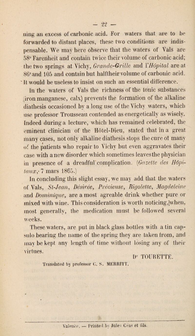 ning an excess of carbonic acid. For waters that are to be forwarded to distant places, these two conditions are indis¬ pensable. We may here observe that the waters of Vais are 58° Farenheit and contain twice their vol ume of carbonic acid; the two springs at Vichy, Grande-Grille and YHopital are at 86° and 105 and contain but halftheir volume of carbonic acid. ' i t would be useless to insist on such an essential difference. In the waters of Vais the richness of the tonic substances iron manganese, calx) prevents the formation of the alkaline diathesis occasioned by a long use of the Vichy waters, which use professor Trousseau contended as energetically as wisely. Indeed during a lecture, which has remained celebrated, the eminent clinician of the Hotel-Dieu, stated that in a great many cases, not only alkaline diathesis stops the cure ot many of the patients who repair to Yichv but even aggravates their case with anew disorder which sometimes leavesthe physician in presence of a dreadful complication. (Gazette des Hdpi- tauxr 7 mars 1865.) In concluding this slight essay, we may add that the waters of Yals, St-Jean, Desiree, Predense, Rigolette, Magdeleine and Dominique, are a most agreable drink whether pure or mixed with wine. This consideration is worth noticing,jwhen, most generally, the medication must be followed several weeks. These waters, are put in black glass bottles with a tin cap¬ sule bearing the name of the spring they are taken from, and may be kept any length of time without losing any of their virtues. Dr TOURFTTE. Translated by professor C. S. MERRITT. / Valence. — Printed by Jute' (teas et fils.