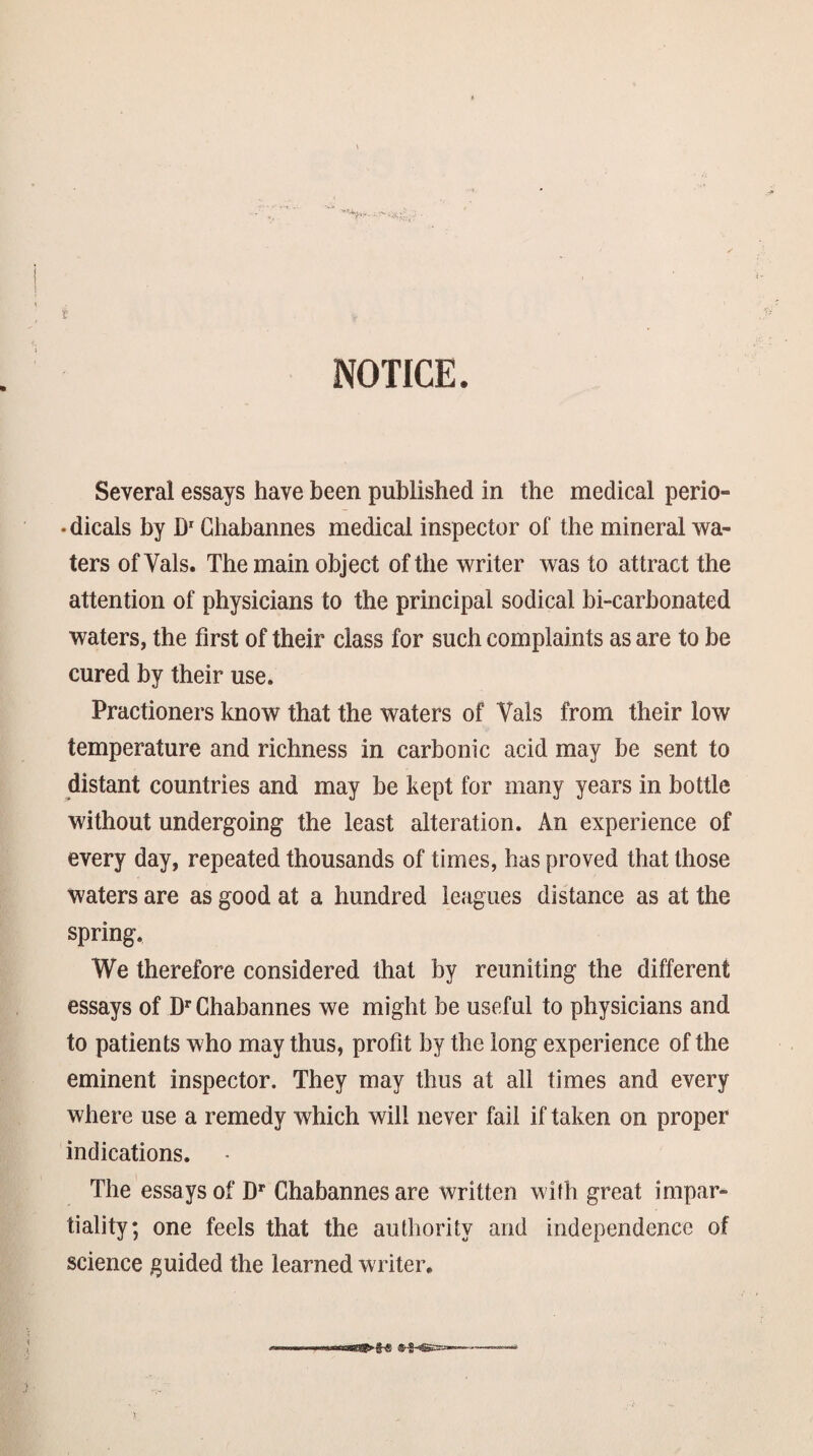 NOTICE. Several essays have been published in the medical perio- •dicals by Ghabannes medical inspector of the mineral wa¬ ters of Vais. The main object of the writer was to attract the attention of physicians to the principal sodical bi-carhonated waters, the first of their class for such complaints as are to be cured by their use. Practioners know that the waters of Vais from their low temperature and richness in carbonic acid may be sent to distant countries and may be kept for many years in bottle without undergoing the least alteration. An experience of every day, repeated thousands of times, has proved that those waters are as good at a hundred leagues distance as at the spring. We therefore considered that by reuniting the different essays of D** Ghabannes we might be useful to physicians and to patients who may thus, profit by the long experience of the eminent inspector. They may thus at all times and every where use a remedy which will never fail if taken on proper indications. The essays of D** Ghabannes are written with great impar¬ tiality; one feels that the authority and independence of science guided the learned writer.