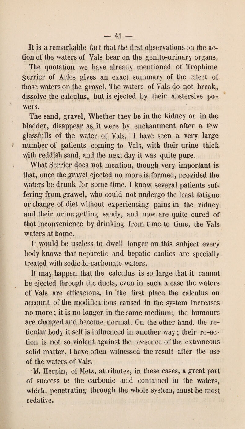 It is a remarkable fact that the first observations on the ac¬ tion of the waters of Vais bear on the genito-urinary organs. The quotation we have already mentioned of Trophime merrier of Arles gives an exact summary of the effect of those waters on the gravel. The waters of Vais do not break, dissolve the calculus, but is ejected by their abstersive po¬ wers. The sand, gravel, Whether they be in the kidney or in the bladder, disappear as it were by enchantment after a few glassfulls of the water of Vais. I have seen a very large number of patients coming to Vais, with their urine thick with reddish sand, and the next day it was quite pure. What Serrier does not mention, though very important is that, once the gravel ejected no more is formed, provided the waters be drunk for some time. I know several patients suf¬ fering from grawel, who could not undergo the least fatigue or change of diet without experiencing pains in the ridney and their urine getting sandy, and now are quite cured of that inconvenience by drinking from time to time, the Vais waters at home. It would be useless to dwell longer on this subject every body knows that nephretic and hepatic cholics are specially treated with sodic bi-carbonate waters. It may happen that the calculus is so large that it cannot be ejected through the ducts, even in such a case the waters of Vais are efficacious. In *the first place the calculus on account of the modifications caused in the system increases no more; it is no longer in the same medium; the humours are changed and become normal. On the other hand, the re¬ ticular body it self is influenced in another way; their re-ac • tion is not so violent against the presence of the extraneous solid matter. I have often witnessed the result after the use of the waters of Vais. M. Herpin, of Metz, attributes, in these cases, a great part of success te the carbonie acid contained in the waters, which, penetrating through the whole system, must be most sedative.
