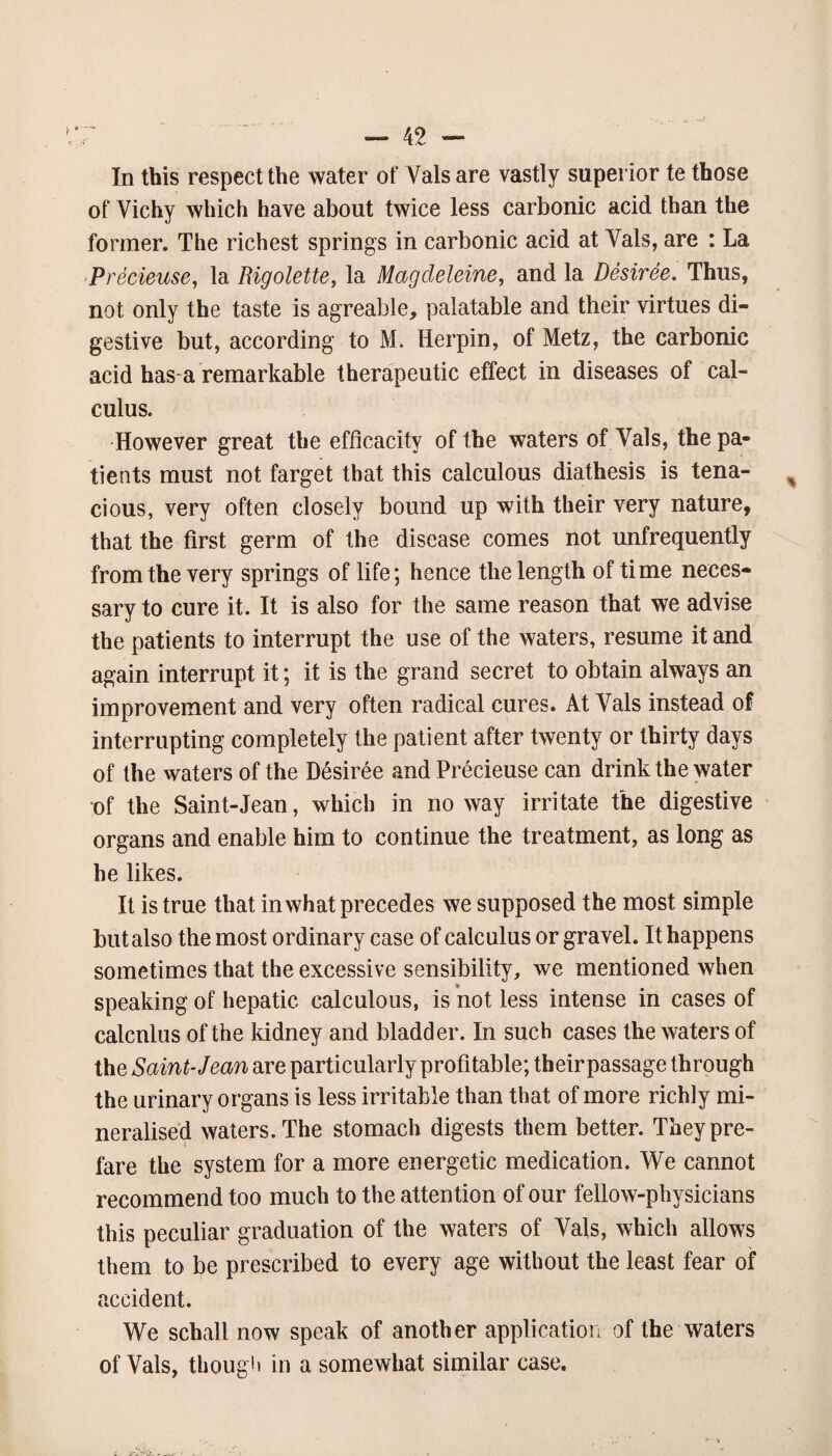 In this respect the water of Vais are vastly superior te those of Vichy which have about twice less carbonic acid than the former. The richest springs in carbonic acid at Vais, are : La Precieuse, la Rigolette, la Magcleleine, and la Desiree. Thus, not only the taste is agreable, palatable and their virtues di¬ gestive but, according to M. Herpin, of Metz, the carbonic acid has-a remarkable therapeutic effect in diseases of cal¬ culus. However great the efficacity of the waters of Vais, the pa¬ tients must not farget that this calculous diathesis is tena¬ cious, very often closely bound up with their very nature, that the first germ of the disease comes not unfrequently from the very springs of life; hence the length of time neces¬ sary to cure it. It is also for the same reason that we advise the patients to interrupt the use of the waters, resume it and again interrupt it; it is the grand secret to obtain always an improvement and very often radical cures. At Vais instead of interrupting completely the patient after twenty or thirty days of the waters of the Desiree and Precieuse can drink the water of the Saint-Jean, which in no way irritate the digestive organs and enable him to continue the treatment, as long as he likes. It is true that in what precedes we supposed the most simple but also the most ordinary case of calculus or gravel. It happens sometimes that the excessive sensibility, we mentioned when speaking of hepatic calculous, is not less intense in cases of calcnlus of the kidney and bladder. In such cases the waters of the Saint-Jean are particularly profitable; their passage through the urinary organs is less irritable than that of more richly mi¬ neralised waters. The stomach digests them better. Tbeypre- fare the system for a more energetic medication. We cannot recommend too much to the attention of our fellow-physicians this peculiar graduation of the waters of Vais, which allows them to be prescribed to every age without the least fear of accident. We schall now speak of another application of the waters of Vais, thoug'i in a somewhat similar case.
