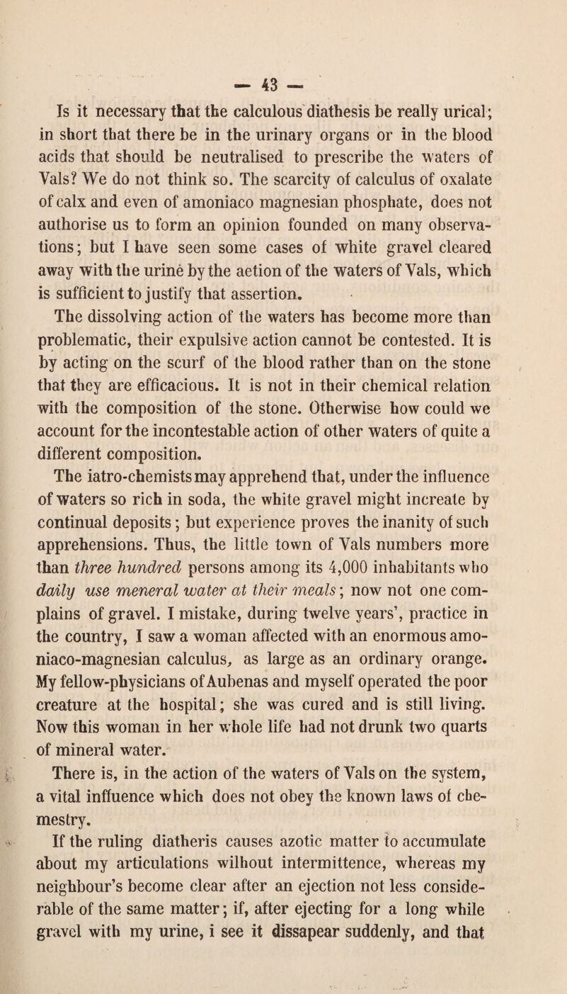 Is it necessary that the calculous'diathesis be really urical; in short that there be in the urinary organs or in the blood acids that should be neutralised to prescribe the waters of Vais? We do not think so. The scarcity of calculus of oxalate of calx and even of amoniaco magnesian phosphate, does not authorise us to form an opinion founded on many observa¬ tions ; but I have seen some cases of white gravel cleared away with the urine by the action of the waters of Vais, which is sufficient to justify that assertion. The dissolving action of the waters has become more than problematic, their expulsive action cannot be contested. It is by acting on the scurf of the blood rather than on the stone that they are efficacious. It is not in their chemical relation with the composition of the stone. Otherwise how could we account for the incontestable action of other waters of quite a different composition. The iatro-chemists may apprehend that, under the influence of waters so rich in soda, the white gravel might increate by continual deposits; but experience proves the inanity of such apprehensions. Thus, the little town of Vais numbers more than three hundred persons among its 4,000 inhabitants who daily use meneral water at their meals; now not one com¬ plains of gravel. I mistake, during twelve years’, practice in the country, I saw a woman affected with an enormous amo- niaco-magnesian calculus, as large as an ordinary orange. My fellow-physicians of Aubenas and myself operated the poor creature at the hospital; she was cured and is still living. Now this woman in her w hole life had not drunk two quarts of mineral water. There is, in the action of the waters of Vais on the system, a vital influence which does not obey the known laws of che- mestry. If the ruling diatheris causes azotic matter to accumulate about my articulations without intermittence, whereas my neighbour’s become clear after an ejection not less conside¬ rable of the same matter; if, after ejecting for a long while gravel with my urine, i see it dissapear suddenly, and that