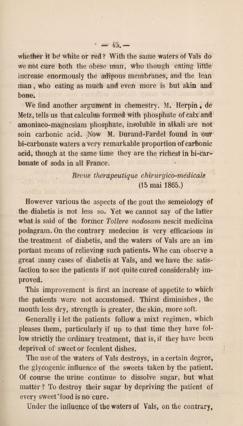- — 45.— whether it be> white or red? With the same waters of Vais do we not cure both the obese man, who though eating little increase enormously the aii^ous membranes, and the lean man, who eating as much and even more is but skin and bone^ We find another argument in chemestry. M. Herpin, de Metz, tells us that calculus formed with phosphate of calx and amoniaco-magnesiam phosphate, insoluble in alkali are not soin carbonic acid. Now M. Durand-Fardel found in our bi-carbonate waters a very remarkable proportion of carbonic acid, though at the same time they are the richest in bi-car- bonate of soda in all France. Revue therapeutique chirurgico-medicale (15mai 1865.) However various the aspects of the gout the semeiology of •the diabetis is not less so. Yet we cannot say of the latter what is said of the former Tollere nodosam nescit medicina podagram. On the contrary medeciue is very efficacious in the treatment of diabetis, and the waters of Vais are an im portant means of relieving such patients. Whe can observe a great many cases of diabetis at Vais, and we have the satis¬ faction to see the patients if not quite cured considerably im¬ proved. This improvement is first an increase of appetite to which the patients were not accustomed. Thirst diminishes, the mouth less dry, strength is greater, the skin, more soft. Generally i let the patients follow a mixt regimen, which pleases them, particularly if up to that time they have fol¬ low strictly the ordinary treatment, that is, if they have been deprived of sweet or feculent dishes. The use of the waters of Vais destroys, in a certain degree, the glycogenic influence of the sweets taken by the patient. Of course the urine continue to dissolve sugar, but what matter ? To destroy their sugar by depriving the patient of every sweet'food is no cure. Under the influence of the waters of Vais, on the contrary,