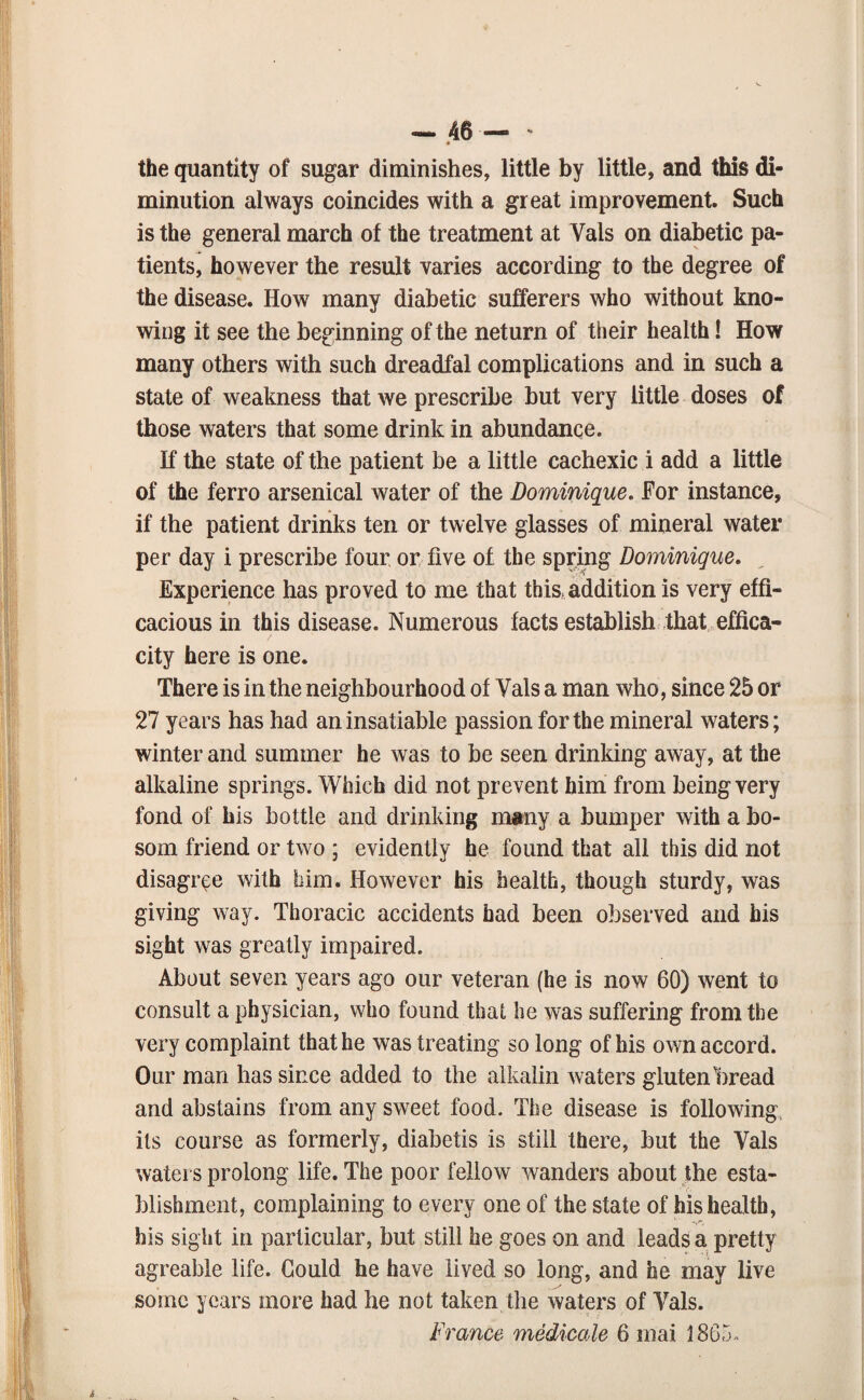 the quantity of sugar diminishes, little by little, and this di¬ minution always coincides with a great improvement. Such is the general march of the treatment at Vais on diabetic pa¬ tients, however the result varies according to the degree of the disease. How many diabetic sufferers who without kno¬ wing it see the beginning of the neturn of their health! How many others with such dreadfal complications and in such a state of weakness that we prescribe but very little doses of those waters that some drink in abundance. If the state of the patient be a little cachexic i add a little of the ferro arsenical water of the Dominique, For instance, if the patient drinks ten or twelve glasses of mineral water per day i prescribe four or five of the spring Dominique, Experience has proved to me that this, addition is very effi¬ cacious in this disease. Numerous facts establish that effica- city here is one. There is in the neighbourhood of Vais a man who, since 25 or 27 years has had an insatiable passion for the mineral waters; winter and summer he was to be seen drinking away, at the alkaline springs. Which did not prevent him from being very fond of his bottle and drinking many a bumper with a bo¬ som friend or two ; evidently he found that all this did not disagree with him. However his health, though sturdy, was giving way. Thoracic accidents had been observed and his sight was greatly impaired. About seven years ago our veteran (he is now 60) went to consult a physician, who found that he was suffering from the very complaint that he was treating so long of his own accord. Our man has since added to the aikalin waters gluten bread and abstains from any sweet food. The disease is following, its course as formerly, diabetis is still there, but the Vais waters prolong life. The poor fellow wanders about the esta¬ blishment, complaining to every one of the state of his health, his sight in particular, but still he goes on and leads a pretty agreable life. Gould he have lived so long, and he may live some years more had he not taken the waters of Vais. France medicale 6 mai 1865.